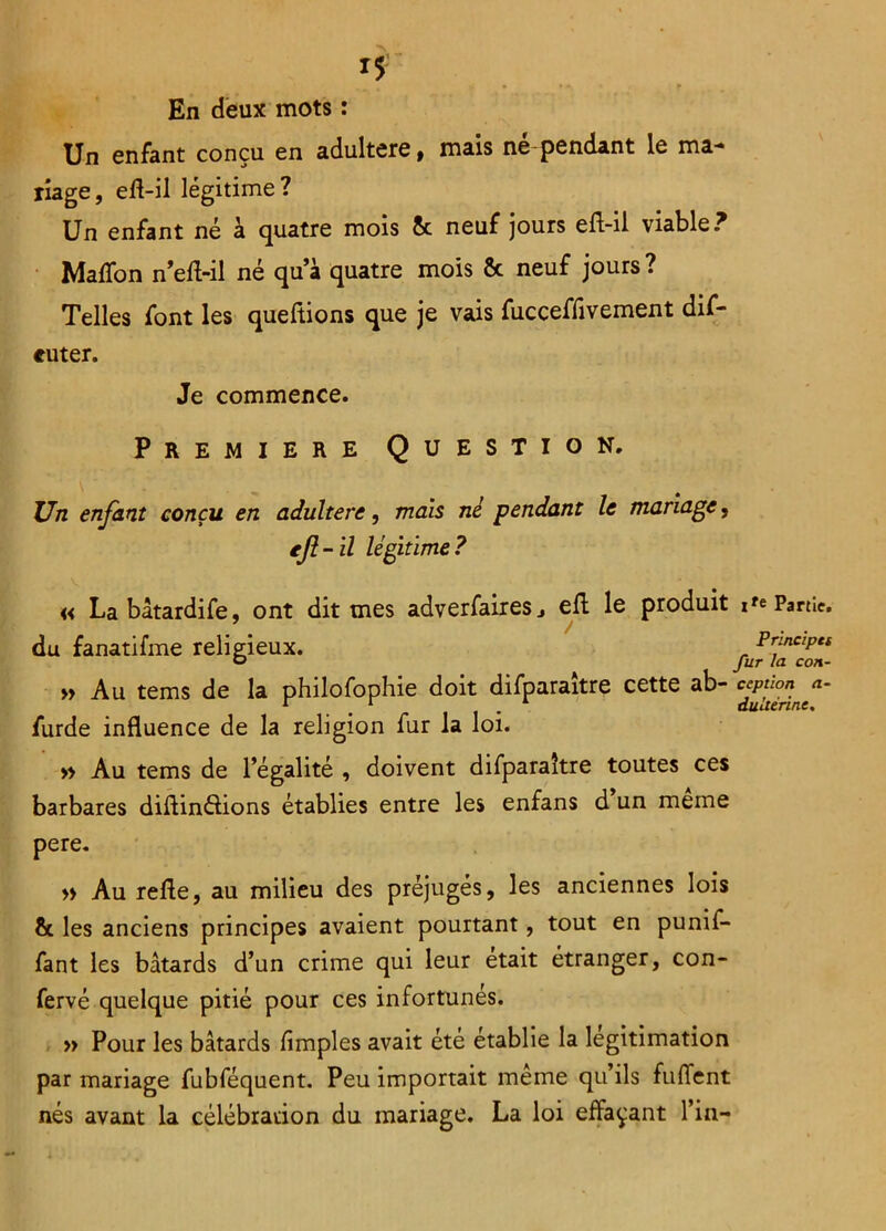 *5 . • i« • i p En deux mots : Un enfant conçu en adultéré, mais né pendant le ma- riage, eft-il légitime? Un enfant né à quatre mois 5c neuf jours eft-il viable? Maffon n’eft-il né qua quatre mois & neuf jours? Telles font les queftions que je vais fucceffivement dif- euter. Je commence. Première Question. Un enfant conçu en adultéré, mais nè pendant le mariage, eft-il légitime? « Labâtardife, ont dit mes adverfaireSj eft le produit Partie, du fanatifme r eligieux. r PrfciP“ o fur la con- » Au tems de la philofophie doit difparaître cette ab- cJP“°*nf- furde influence de la religion fur la loi. » Au tems de l’égalité , doivent difparaître toutes ces barbares diftinéiions établies entre les enfans d un meme pere. » Au refle, au milieu des préjugés, les anciennes lois 5c les anciens principes avaient pourtant, tout en punif- fant les bâtards d’un crime qui leur était étranger, con- fervé quelque pitié pour ces infortunés. » Pour les bâtards Amples avait été établie la légitimation par mariage fubféquent. Peu importait même qu’ils fuffent nés avant la célébration du mariage. La loi effaçant l’in-