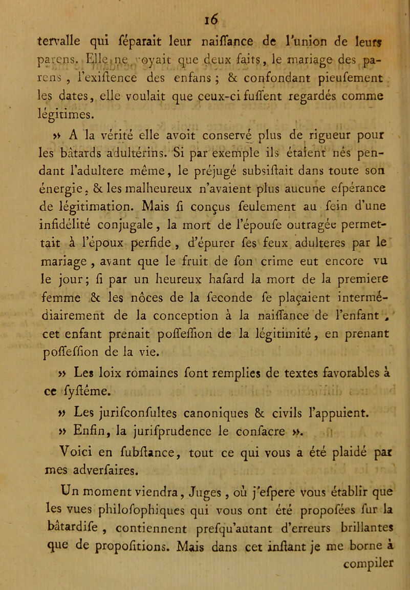 tervalle qui féparait leur naifiance de Tunion de leur? parcns. Elle)ne ; oyait que deux faits, le mariage des. pa- rons , i’exiftence des enfans ; & confondant pieufement les dates, elle voulait que ceux-cifuflent regardés comme légitimes. » A la vérité elle avoit conservé plus de rigueur pour les bâtards adultérins. Si par exemple ils étalent nés pen- dant l’adultere même, le préjugé subsiffait dans toute son énergie. & les malheureux n’avaient plus aucune efpérance de légitimation. Mais fi conçus feulement au fein d’une infidélité conjugale, la mort de l’époufe outragée permet- tait à l’époux perfide , d’épurer fes feux adultérés par le mariage , avant que le fruit de fon crime eut encore vu le jour; fi par un heureux hafard la mort de la première femme 6c les noces de la fécondé fe plaçaient intermé- diairement de la conception à la naifiance de l’enfant , cet enfant prenait pofieflion de la légitimité, en prenant poffeffion de la vie. » Les loix romaines font remplies de textes favorables à ce fyflême. » Les jurifconfultes canoniques 8c civils l’appuient. » Enfin, la jurifprudencc le confacre ». Voici en fubfiance, tout ce qui vous a été plaidé par mes adverfaires. Un moment viendra, Juges, ou j'efpere vous établir que les vues philofophiques qui vous ont été propofées fur la bâtardife , contiennent prefqu’autant d’erreurs brillantes que de propofitions. Mais dans cet infiant je me borne à compiler