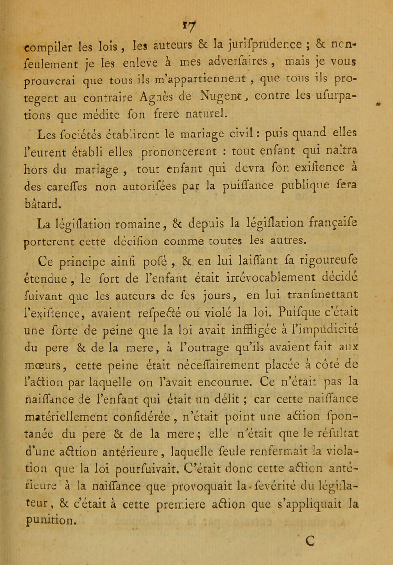 *7 compiler les lois, les auteurs 8c la jurifpruclence ; & ncn- jfeulement je les enleve à mes adverfaires , mais je vous prouverai que tous ils m appartiennent , cjue tous ils pro- tègent au contraire Agnès de Nugentj contre les ufurpa- tions que médite Ton frere naturel. Les fociétés établirent le mariage civil : puis quand elles l’eurent établi elles prononcèrent : tout enfant qui naîtra hors du mariage , tout enfant qui devra fon exiflence a des carelfes non autorifées par la puiffance publique fera bâtard. La légiflation romaine, 8c depuis la légiflation françaife portèrent cette décifion comme toutes les autres. Ce principe ainfi pofé , 8c en lui laiffant fa rigoureufe étendue , le fort de l’enfant était irrévocablement décidé fuivant que les auteurs de fes jours, en lui tranfmettant l’exiftence, avaient refpeété ou violé la loi. Puifque c’était une forte de peine que la loi avait infligée à l’impüdicité du pere 8c de la mere, â l’outrage qu’ils avaient fait aux mœurs, cette peine était néceffairement placée à côté de l’adion par laquelle on l’avait encourue. Ce n’était pas la naiffance de l’enfant qui était un délit ; car cette naiffance matériellement confédérée, n’était point une adion fpon- tanée du pere 8c de la mere ; elle n’était que le réfultat d’une adtion antérieure, laquelle feule renfermait la viola- tion que la loi pourfuivait. C’était donc cette adion anté- rieure à la naiffance que provoquait la - fevérité du légilla- teur, 8c c’était k cette première adion que s’appliquait la punition. C