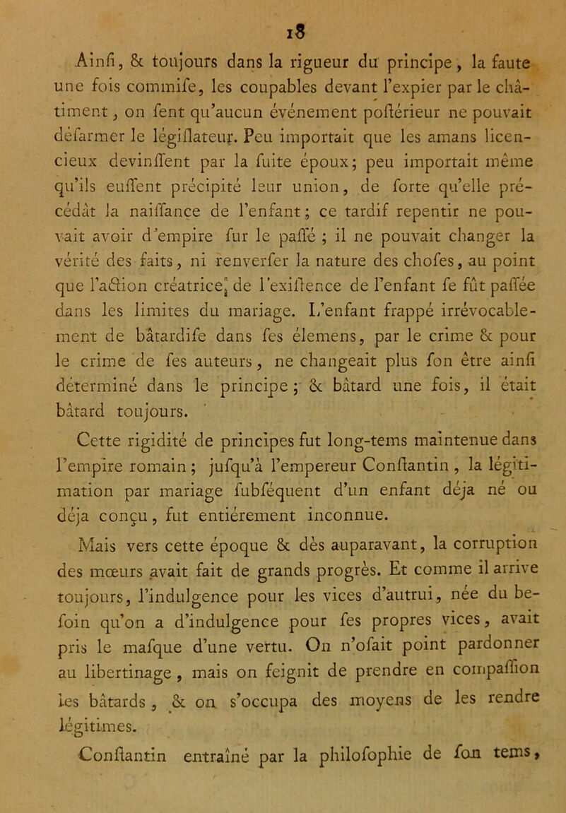 is Ainfi, ôc toujours dans la rigueur du principe, la faute une fois commife, les coupables devant l’expier par le châ- timent , on fent qu’aucun événement pohérieur ne pouvait défarmer le légillateur. Peu importait que les amans licen- cieux devinrent par la fuite époux; peu importait même qu’ils euffent précipité leur union, de forte quelle pré- cédât la naiffance de l’enfant; ce tardif repentir ne pou- vait avoir d’empire fur le palfé ; il ne pouvait changer la vérité des faits, ni renverfer la nature des chofes, au point que l’aéHon créatrice, de l’exiflence de l’enfant fe fût paffée dans les limites du mariage. L’enfant frappé irrévocable- ment de bâtardife dans fes élemens, par le crime 5c pour le crime de fes auteurs, ne changeait plus fon être ainfi déterminé dans le principe; 5c bâtard une fois, il était bâtard toujours. Cette rigidité de principes fut long-tems maintenue dans l’empire romain ; jufqu’à l’empereur Conflantin , la légiti- mation par mariage fubféquent d’un enfant déjà né ou déjà conçu, fut entièrement inconnue. Mais vers cette époque 5c dès auparavant, la corruption des mœurs avait fait de grands progrès. Et comme il arrive toujours, l’indulgence pour les vices d’autrui, née du be- foin qu’on a d’indulgence pour fes propres vices, avait pris le mafque d’une vertu. On n’ofait point pardonner au libertinage , mais on feignit de prendre en compaffion les bâtards , 5c on s’occupa des moyens de les rendre légitimes. Conflantin entraîné par la philofophie de fou teins,