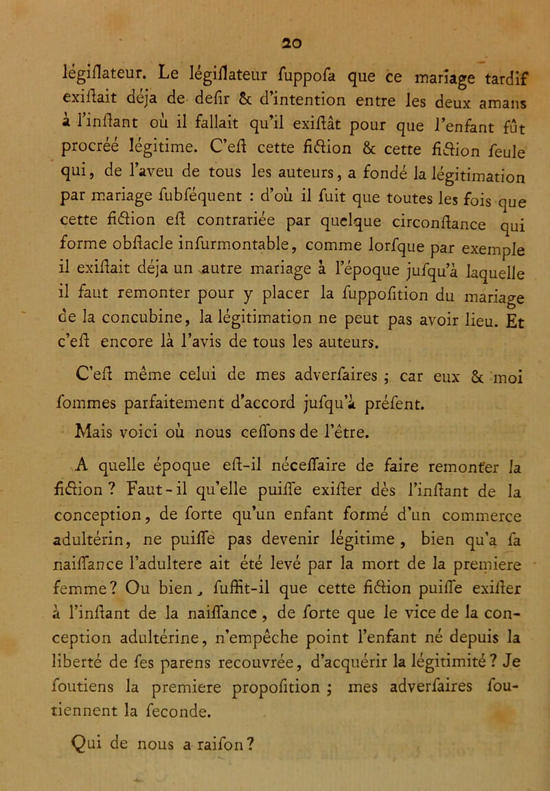 légiflateur. Le légillateur fuppofa que ce mariage tardif exiliait aeja de délit Sc d intention entre les deux amans a 1 înllant ou il fallait qu il exillat pour que l’enfant fût procréé légitime. C’eft cette fiéiion & cette fiélion feule qui, de l’aveu de tous les auteurs, a fondé la légitimation par mariage fubféquent : d’où il fuit que toutes les fois que cette fiélion elî contrariée par quelque circonllance qui forme obdacle infurmontable, comme lorfque par exemple il exillait déjà un xautre mariage à lepoque jufqua laquelle il faut remonter pour y placer la fuppofition du mariage de la concubine, la légitimation ne peut pas avoir lieu. Et c’ell encore là l’avis de tous les auteurs. C’eft même celui de mes adverfaires ; car eux St moi fommes parfaitement d’accord jufqu’à préfent. Mais voici où nous celions de l’être. A quelle époque ell-il nécelfaire de faire remonter la félion ? Faut-il qu’elle puilfe exifer dès l’inflant de la conception, de forte qu’un enfant formé d’un commerce adultérin, ne puilfe pas devenir légitime , bien qu’a fa nailfance l’adultere ait été levé par la mort de la première femme? Ou bien., fuffît-il que cette f&ion puiiTe exiiler à l’inlîant de la nailfance, de forte que le vice de la con- ception adultérine, n’empêche point l’enfant né depuis la liberté de fes parens recouvrée, d’acquérir la légitimité? Je foutiens la première propofition ; mes adverfaires fou- tiennent la fécondé. Qui de nous araifon?