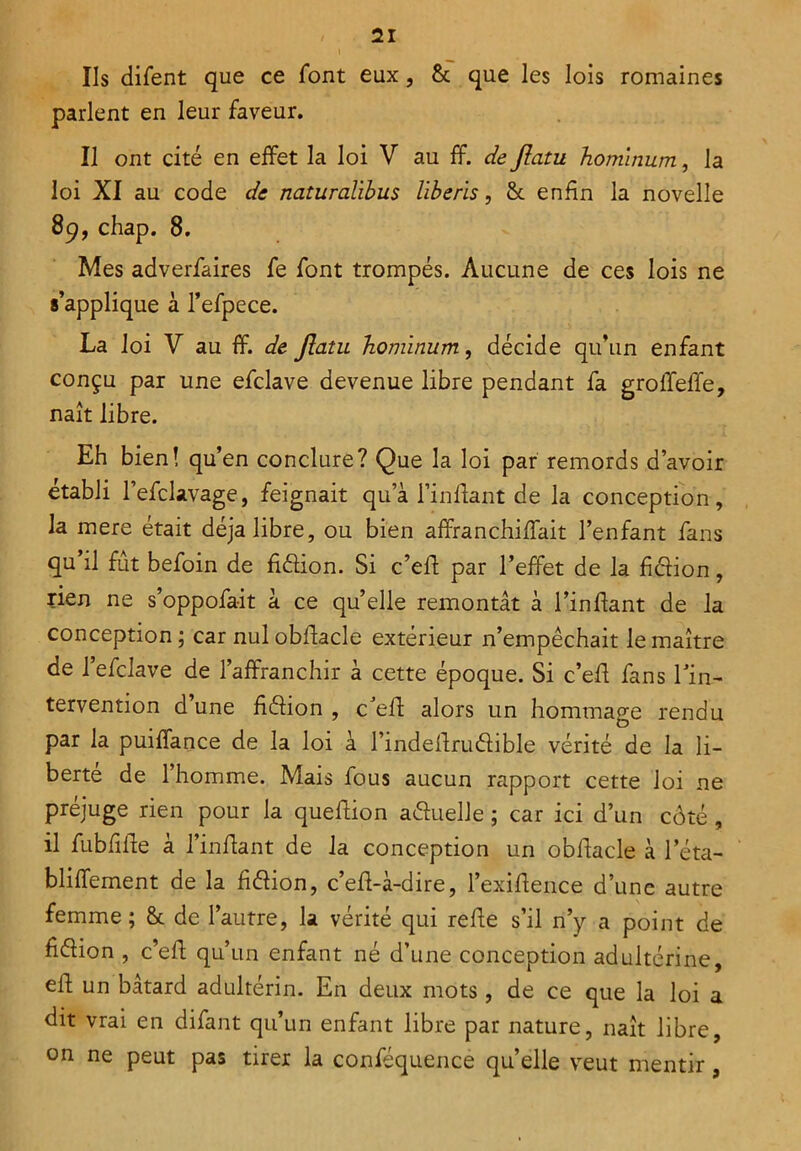 Ils difent que ce font eux, & que les lois romaines parlent en leur faveur. Il ont cité en effet la loi V au ff. de Jîatu hominum, la loi XI au code de naturalibus liberis, & enfin la novelle 89, chap. 8. Mes adverfaires fe font trompés. Aucune de ces lois ne s’applique à l’efpece. La loi V au ff. de Jîatu hominum, décide qu’un enfant conçu par une efclave devenue libre pendant fa groffeffe, naît libre. Eh bien! qu’en conclure? Que la loi par remords d’avoir établi l’efclavage, feignait qu’à l’inffant de la conception, la mere était déjà libre, ou bien affranchiffait l’enfant fans qu il fut befoin de fi&ion. Si c’eff par l’effet de la fiéfion, rien ne s’oppofait à ce qu’elle remontât à l’inliant de la conception ; car nul obftacle extérieur n’empêchait le maître de l’efclave de l’affranchir à cette époque. Si c’eff fans l'in- tervention d une ffélion , c'eff alors un hommage rendu par la puiffance de la loi à l’indeffruélible vérité de la li- berté de l’homme. Mais fous aucun rapport cette loi ne préjuge rien pour la queffion a&uelle ; car ici d’un côté, il fubfiffe à l’in fiant de la conception un obffacle à leta- bliffement de la fiéïion, c’eff-à-dire, l’exiffence d’une autre femme ; & de l’autre, la vérité qui reffe s’il n’y a point de fi&ion , c’eff qu’un enfant né d’une conception adultérine, eff un bâtard adultérin. En deux mots, de ce que la loi a dit vrai en difant qu’un enfant libre par nature, naît libre, on ne peut pas tirer la conféquence qu’elle veut mentir,