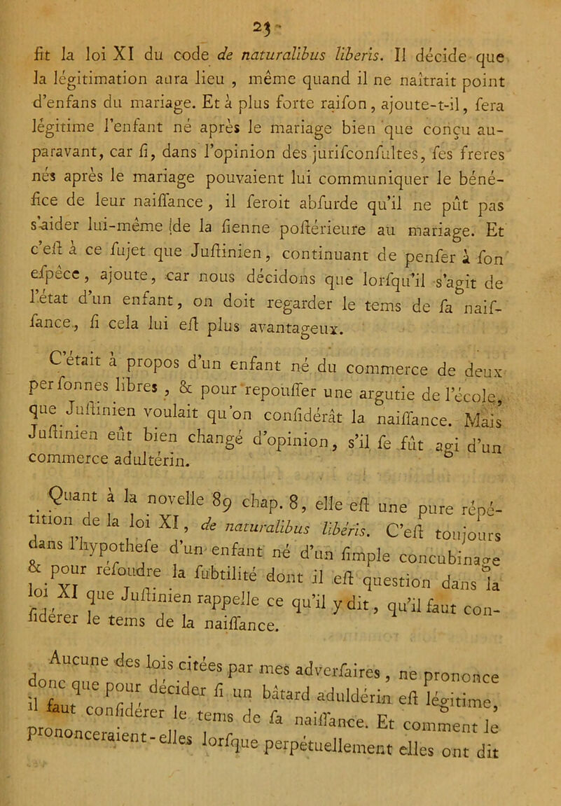 2$ - fit la loi XI du code de naturalibus liberis. Il décide que la légitimation aura lieu , même quand il ne naîtrait point d’enfans du mariage. Et à plus forte raifon, ajoute-t-il, fera légitime l’enfant né après le mariage bien que conçu au- paravant, car fi, dans l’opinion des jurifconfiiltes, fes freres nés après le mariage pouvaient lui communiquer le béné- fice de leur naiffance , il feroit abfurde qu’il ne pût pas s aider lui-même (de la fienne pofiérieure au mariage. Et c’eil a ce fujet que Jufiinien, continuant de penfer à fon efpece, ajoute, car nous décidons que lorfqifil s’agit de 1 état d’un enfant, on doit regarder le terns de fa naif- iance., fi cela lui eft plus avantageux. Cetaû a propos d un enfant né du commerce de deux perfonnes libres , & pour 'repouffer une argutie de l’école que Jufiinien voulait qu’on confidérât la naiffance. Mais Jofiinien eût bien changé d’opinion, s’il fe fût agi d’un commerce adultérin. ë f ; ^ - . i *. ! : it'  Quant à la novelle 89 cbap. 8, elle eft une pure répé- daTfl’l wl Xl’ * natUraÜbus Ubérh- C’eft toujours dans 1 liypothele duo enfant né d’un fîmple concubinage & pont refondre la fabtilité dont il eft question dans la ot XI que Jufttmen rappelle ce qu’il y dit, qu’rlfaut fiderer le tems de la naiffance. Aucune des lois citées par mes advcrfaires, ne pronont ièfau^ confd' l!“|ider Ü Un bâtard aduld<kk eft taut conliderer le tems de G na;r? b ae la naifiance. Et comment- prononceraient - elles lorfque perpétuellement elles ont d con-