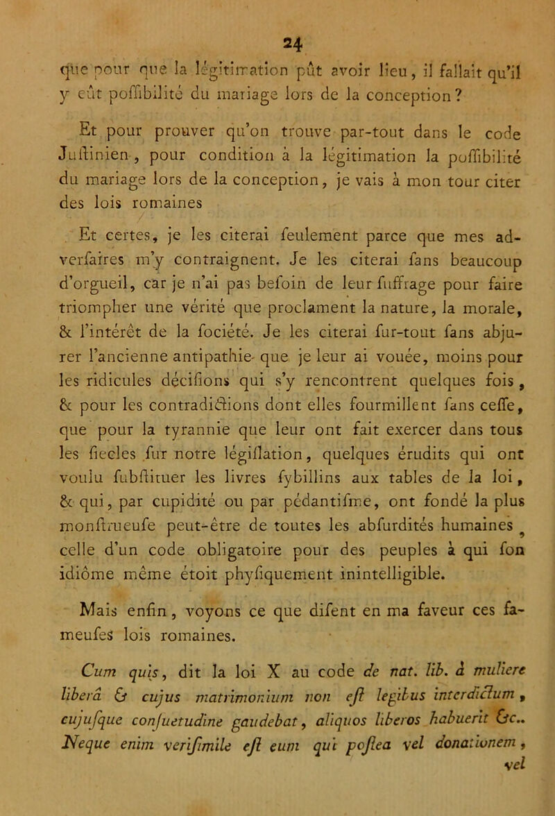 que pour que la légitimation pût avoir lieu, il fallait qu’il y eût poflibilité du mariage lors de la conception? Et pour prouver qu’on trouve par-tout dans le code Juftinien , pour condition à la légitimation la poflibilité du mariage lors de la conception, je vais à mon tour citer des lois romaines Et certes, je les citerai feulement parce que mes ad- verfaires m’y contraignent. Je les citerai fans beaucoup d’orgueil, car je n’ai pas befoin de leur fuffrage pour faire triompher une vérité que proclament la nature, la morale, & l’intérêt de la fociété. Je les citerai fur-tout fans abju- rer l’ancienne antipathie-que je leur ai vouée, moins pour les ridicules décidions qui s’y rencontrent quelques fois , & pour les contradictions dont elles fourmillent fans cefle, que pour la tyrannie que leur ont fait exercer dans tous les fiecles fur notre légillation, quelques érudits qui ont voulu fubftituer les livres fybillins aux tables de la loi, & qui, par cupidité ou par pédantifme, ont fondé la plus monftmeufe peut-être de toutes les abfurdités humaines celle d’un code obligatoire pour des peuples à qui fon idiome même étoit phyfiquement inintelligible. Mais enfin , voyons ce que difent en ma faveur ces fa- meufes lois romaines. Cum quis, dit la loi X au code de nat. lib. à muliere libéra O cujus matrvmonium non ejl legilus intcrdiclum , cujufque confuetudïne gau débat, aliquos lïbcros habuerit &c.. JSfeque enïm venfimile ejl eum qui pojlea \el donatiunem,