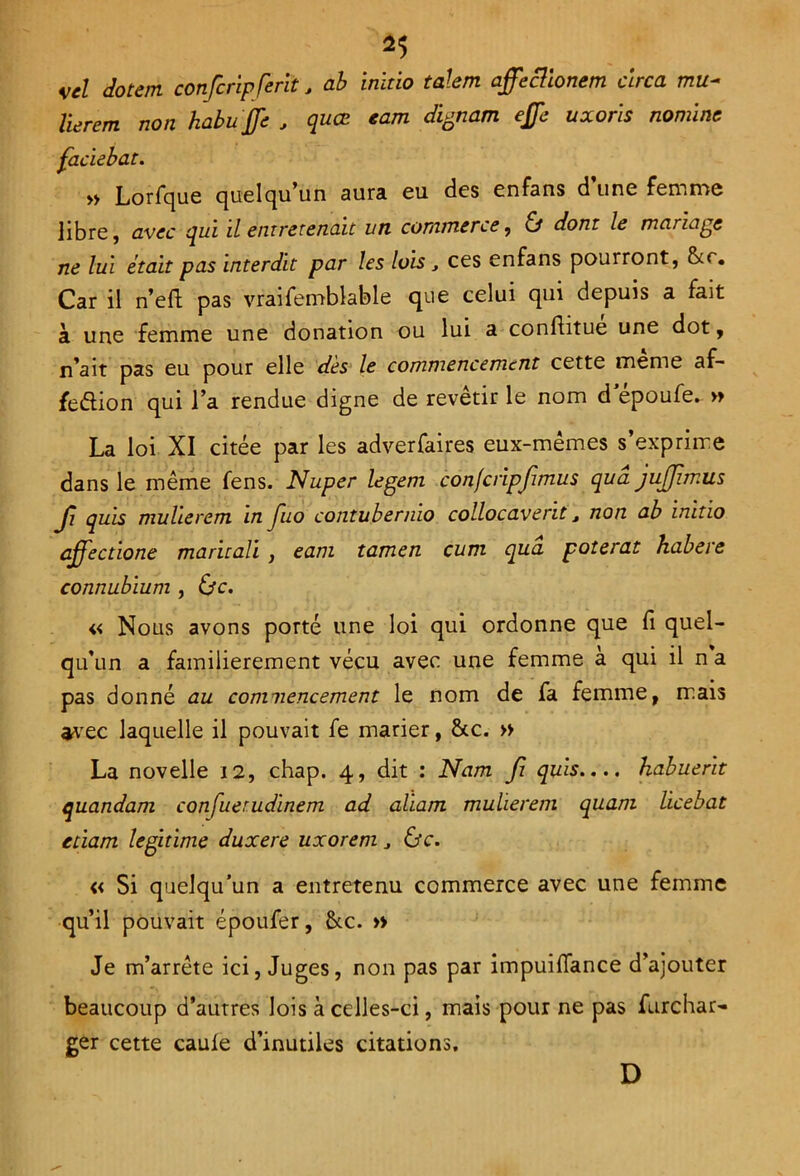 *5 vel dotent confcripferit, ab inïtio talent affecüonem ctrca mu~ lièrent non habuffc , quœ eam dignam effe uxoris nomine faciebat. „ Lorfque quelqu’un aura eu des enfans d’une femme libre, avec qui il entretenait un commerce , & dont le mariage ne lui était pas interdit par les luis, ces enfans pourront, &r. Car il n’eft pas vraifemblable que celui qui depuis a fait à une femme une donation ou lui a conflitue une dot, n’ait pas eu pour elle dès le commencement cette meme af- fection qui l’a rendue digne de revêtir le nom d epoufe. » La loi XI citée par les adverfaires eux-mêmes s’exprime dans le même fens. Nuper legem confcripjimus quâ jujjimus Jî quis mulierem in Jiio contubermo collocavent 3 non ab inïtio ajfectione maritali , eam tamen cunt qua poterat habere connubium , i}c. « Nous avons porté une loi qui ordonne que fi quel- qu’un a familièrement vécu avec une femme a qui il n a pas donné au commencement le nom de fa femme, mais avec laquelle il pouvait fe marier, &c. » La novelle 12, chap. 4, dit : Nam Ji quis.... habuerit quandam confuerudinem ad aliam mulierem quant licebat eùam légitimé duxere uxorem 3 &c. « Si quelqu’un a entretenu commerce avec une femme qu’il pouvait époufer, &c. » Je m’arrête ici, Juges, non pas par impuiflance d’ajouter beaucoup d’autres lois à celles-ci, mais pour ne pas furchar» ger cette caule d’inutiles citations. D