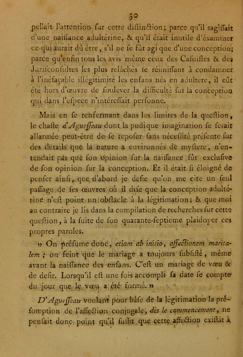 3° pella.it l’attention far cette didinftion ; parce qu’il sagiffait d’une naiflance adultérine, & qu’il était inutile d’éxammer ce qui aurait dû être, s’il ne fe fût agi que d’une conception; parce qu’en fin tous les avis'même ceux des Cafuiftes 8t des Jurifconfultes les plus relâchés le réuniiTant à condamner a l’inéfaçable illégitimité les enfans nés en adultéré, il eût été hors d’œuvre de fo-ulever la difficulté fur la conception qui dans l’efpece n’intérefiait perfonne. Mais en fe renfermant dans les limites de la quelfion t le chafte c£ AgueQ'eau dont la pudique imagination fe ferait allarmée peut-être de fe repofer fans nécefiité préfente fur des détails que la nature a environnés dé myllere, n’en- tendait pas que fon opinion fur la naiifance fût exclufive de fon opinion fur la conception. Et il était fi éloigné de penfer ainfi, que d’abord je defie qu’on me cite un feul paffage de fes œuvres où il dife que la conception adulté- rine n’eif point un obflacle à la légitimation; 8t que moi au contraire je lis dans la compilation de recherches fur cette queflion, à la fiiite de fon quarante-feptieme plaidoyer ces propres paroles. » On préfume donc, etiam ah initia, affeclionetn marita- lem ; on feint que le mariage a toujours' fubfiifé, même avant la naiffance des enfans. C’eft un mariage de vœu 8c de defir. Lorsqu’il eft une fois accompli fa date fe compte du jour que Iç. vœu a;été formé.» D’Agueffeau voulant- pour bâfe de la légitimation la pré- fomption de l’afFeéîion conjugale, dès le commencement, ne penfait donc point qu’il fulbt que cette affeélion exilfàt a