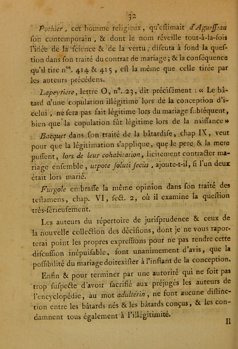 Pothier, cet homme religieux, qu’eftimait cfAgurJfjau Son contemporain , & dont le nom reveille tout-a-la-fois l’idée de la Science & de la vertu,-diScuta à fond la ques- tion dans fon traité du contrat de mariage ; & la conféquence qu’il tire nos. 414 & 415 , eft la meme que celle tirée par les auteurs précédens. Lapeyriere, lettre O, dit précisément : « Le bâ- tard d’une copulation illégitime lors de la conception d’i- celui , ne Sera pas fait légitime lors du mariage Subtéquent, bien que la copulation fut légitime lors de la naiiTance >► B acquêt dans Son traité de la batardife, chap IX-, veut pour que la légitimation s’applique, que le pere & la mere pulTent, lors.de leur cohabitation, licitement contrader ma- riage enfemble , utpote foluti Jecüs , ajoute-t-il, fi 1 un deux était lors marié. Furgole embraiîe la même opinion dans Son traité des teftamens, chap. VI, fcô. 2, où il examine la queilion très-férieuSement. Les auteurs du répertoire de jurisprudence & ceux de la nouvelle colledion des décidons, dont je ne vous rapor- terai point les propres expreffions pour ne pas rendre cette difcuffion inépuisable, font unanimement d’avis, que la poffibilité du mariage doitexifler à l’infiant de la conception. Enfin & pour terminer par une autorité qui ne Soit pas trop fufpe&e d’avoir Sacrifié aux préjugés les auteurs de l’encyclopédie, au mot adultérin , ne font aucune difhnc- tion entre les bâtards nés & les bâtards conçus, & les con- damnent tous également a 1 illégitimité.