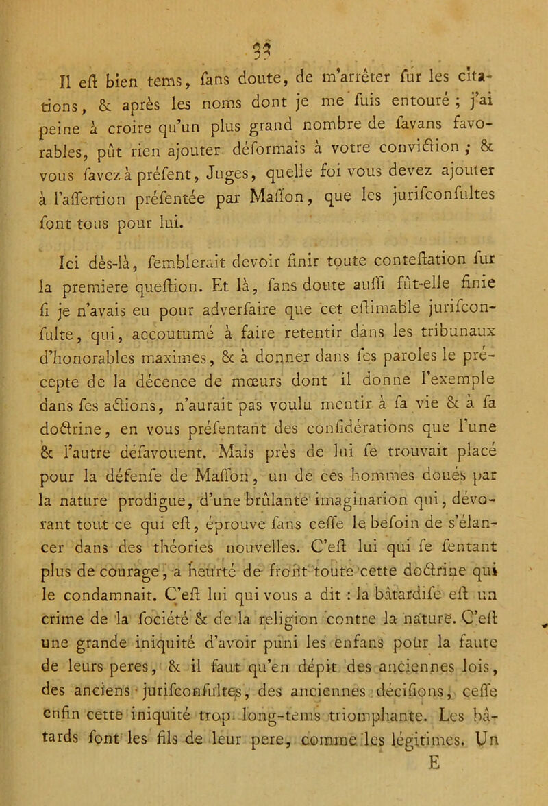 3? Il efi bien tems, fans doute, de m’arrêter fur les cita- tions, & après les noms dont je me fuis entouré; j’ai peine à croire qu’un plus grand nombre de favans favo- rables, pût rien ajouter déformais a votre conviéhon ,* & vous favezà préfent, Juges, quelle foi vous devez ajouter à l’a (Tertio n préfentée par Maffon, que les jurifconfultes font tous pour lui. Ici dès-là, fercblerait devoir finir toute conteflation fur la première quefiion. Et là, fans doute aulli fut-elle finie fi je n’avais eu pour adverfaire que cet efiimable jurifcon- fulte, qui, accoutumé à faire retentir dans les tribunaux d’honorables maximes, Sc à donner dans les paroles le pré- cepte de la décence de mœurs dont il donne (exemple dans fes aéiions, n’aurait pas voulu mentir à la vie & à fa doélrine, en vous préfentant des conlidérations que lune & l’autre défavouent. Mais près de lui fe trouvait placé pour la défenfe de Maffon, un de ces hommes doués par la nature prodigue, d’une brûlante imaginarion qui, dévo- rant tout ce qui efi, éprouve fans ceffe le befoin de s’élan- cer dans des théories nouvelles. C’efi lui qui fe fentant . t plus de courage, a heurté de front toute cette doétrine qui le condamnait. C’efi; lui qui vous a dit : la bàtardife efi un crime de la fociété & de la religion contre la nature. C’efi une grande iniquité d’avoir puni les enfans poür la faute de leurs peres, & il faut qu’en dépit des anciennes lois, des anciens • jurifconfultes, des anciennes décidons, celle enfin cette iniquité trop. long-teins triomphante. Les bâ- tards font les fils de leur pere, comme les légitimes. Un E