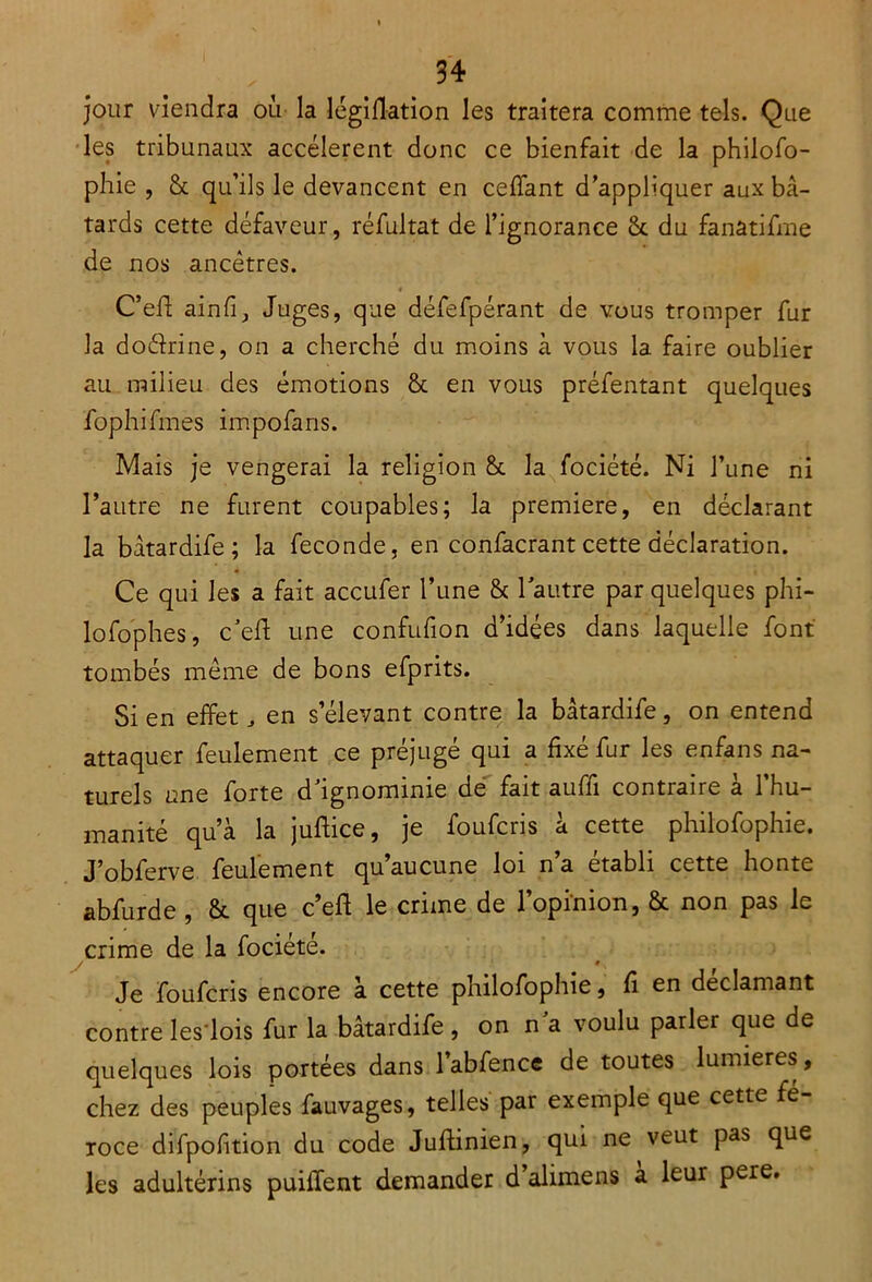 jour viendra où la légiflation les traitera comme tels. Que les tribunaux accélèrent donc ce bienfait de la philofo- phie , 8c qu’ils le devancent en ceffant d’appliquer aux bâ- tards cette défaveur, réfultat de l’ignorance 6c du fanâtifme de nos ancêtres. C’eft ainfiJuges, que défefpérant de vous tromper fur la doéfrine, on a cherché du moins à vous la faire oublier au milieu des émotions 8t en vous préfentant quelques fophifines impofans. Mais je vengerai la religion 8c la fociété. Ni l’une ni l’autre ne furent coupables; la première, en déclarant la bâtardife; la fécondé, en confacrant cette déclaration. Ce qui les a fait accufer l’une 8c lautre par quelques phi- lofophes, c’eft une confufion d’idées dans laquelle font tombés même de bons efprits. Si en effet, en s’élevant contre la bâtardife, on entend attaquer feulement ce préjugé qui a fixé fur les enfans na- turels une forte d’ignominie de fait auffi contraire à l’hu- manité qu’à la juftice, je foufcris à cette philofophie. J’obferve feulement qu’aucune loi n’a établi cette honte abfurde , 8c que c’eft le crime de l’opinion, 8c non pas le crime de la fociété. / ♦, Je foufcris encore à cette philofophie, fi en déclamant contre les lois fur la bâtardife , on n'a voulu parler que de quelques lois portées dans l’abfence de toutes lumières, chez des peuples fauvages, telles par exemple que cette fé- roce difpofition du code Juftinien, qui ne veut pas que les adultérins puiiïent demander d’alimens a leur pere.