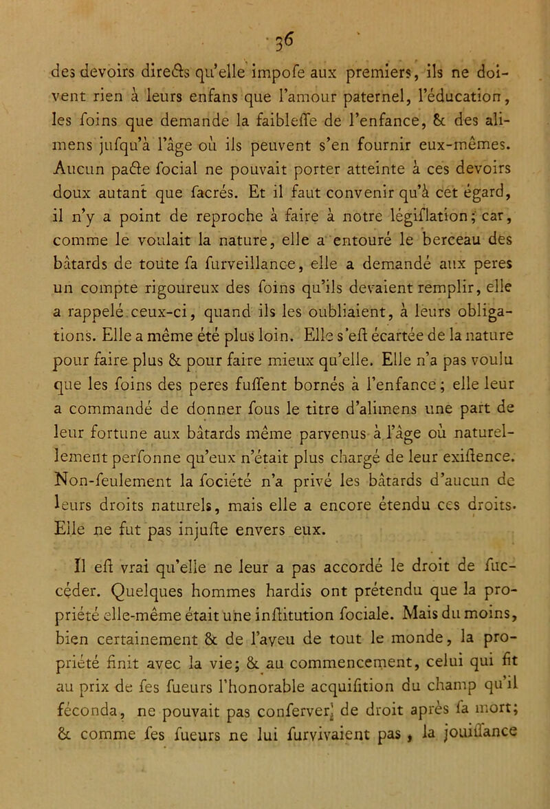 des devoirs direâs qu’elle impofe aux premiers, ils ne doi- vent rien à leurs enfans que l’amour paternel, l’éducation, les foins que demande la faibleffe de l’enfance, &. des ali- mens jufqu’à l’âge où ils peuvent s’en fournir eux-mêmes. Aucun paéle focial ne pouvait porter atteinte à ces devoirs doux autant que facrés. Et il faut convenir qu’à cet égard, il n’y a point de reproche à faire à notre légi-flation; car, comme le voulait la nature, elle a entouré le berceau des bâtards de toute fa furveillance, elle a demandé aux peres un compte rigoureux des foins qu’ils devaient remplir, elle a rappelé ceux-ci, quand ils les oubliaient, à leurs obliga- tions. Elle a même été plus loin. Elle s’eft écartée de la nature pour faire plus & pour faire mieux qu’elle. Elle n’a pas voulu que les foins des peres fulfent bornés à l’enfance ; elle leur a commandé de donner fous le titre d’alimens une part de leur fortune aux bâtards même parvenus à l’âge où naturel- lement perfonne qu’eux n’était plus chargé de leur exiüence. Non-feulement la fociété n’a privé les bâtards d’aucun de leurs droits naturels, mais elle a encore étendu ces droits. Elle ne fut pas injufte envers eux. Ï1 eft vrai qu’elle ne leur a pas accordé le droit de fuc- céder. Quelques hommes hardis ont prétendu que la pro- priété elle-même était une infiitution fociale. Mais du moins, bien certainement 8t de l’aveu de tout le monde, la pro- priété finit avec la vie; & au commencement, celui qui fit au prix de fes fueurs l’honorable acquifition du champ qu’il féconda, ne pouvait pas conferveq de droit après fa mort; êc comme fes fueurs ne lui furvivaient pas , la jouiiiance