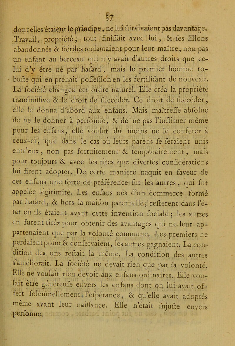 §7 dont elles‘étaient le principe, ne lui lürvivaient pas davantage. Travail, propriété, tout finirait avec lui, ôc .Tes filions abandonnés 8c liériles reclamaient pour leur maître, non pas un enfant au berceau qui ny avait d’autres droits que ce- lui d’y être né par haiard , mais le premier homme ro- bufie qui en prenait polfeffionen les fertilifant de nouveau. La fociété changea cet ordre naturel. Elle créa la propriété tranfmiffive 8c le droit de fuccéder. Ce droit de fuccéder, elle le donna d’abord aux enfans. Mais m.aîtrefife abfolue de ne le donner à perfonne, 8c de ne pas l’inliituer même pour les enfans, elle voulut du moins ne le conférer à ceux-ci, que dans le cas où leurs parens fe feraient unis entr’cux, non pas fortuitement 8c temporairement, mais pour toujours 8c avec les rites que diverfes confidérations lui firent adopter. De cette maniéré naquit en faveur de ces enfans une forte de préférence fur les autres, qui fut appelée légitimité. Les enfans nés d’un commerce formé par hafard, 8c hors la maifon paternelle , relièrent dans l’é- tat où ils étaient avant cette invention fociale ; les autres en furent tires pour obtenir des avantages qui ne leur ap- partenaient que par la volonté commune. Les premiers ne perdaient point 8c conservaient, les autres gagnaient. La con- dition des uns reliait la même. La condition des autres s’améliorait. La fociété ne devait rien que par fa volonté. Elle ne voulait rien devoir aux enfans ordinaires. Elle vou- lait être généreufe envers les enfans dont on lui avait of- fert folemnellement.l’efpérance, 8c quelle avait adoptés même avant leur nailfance. Elle n’était ihjulie envers perfonne.