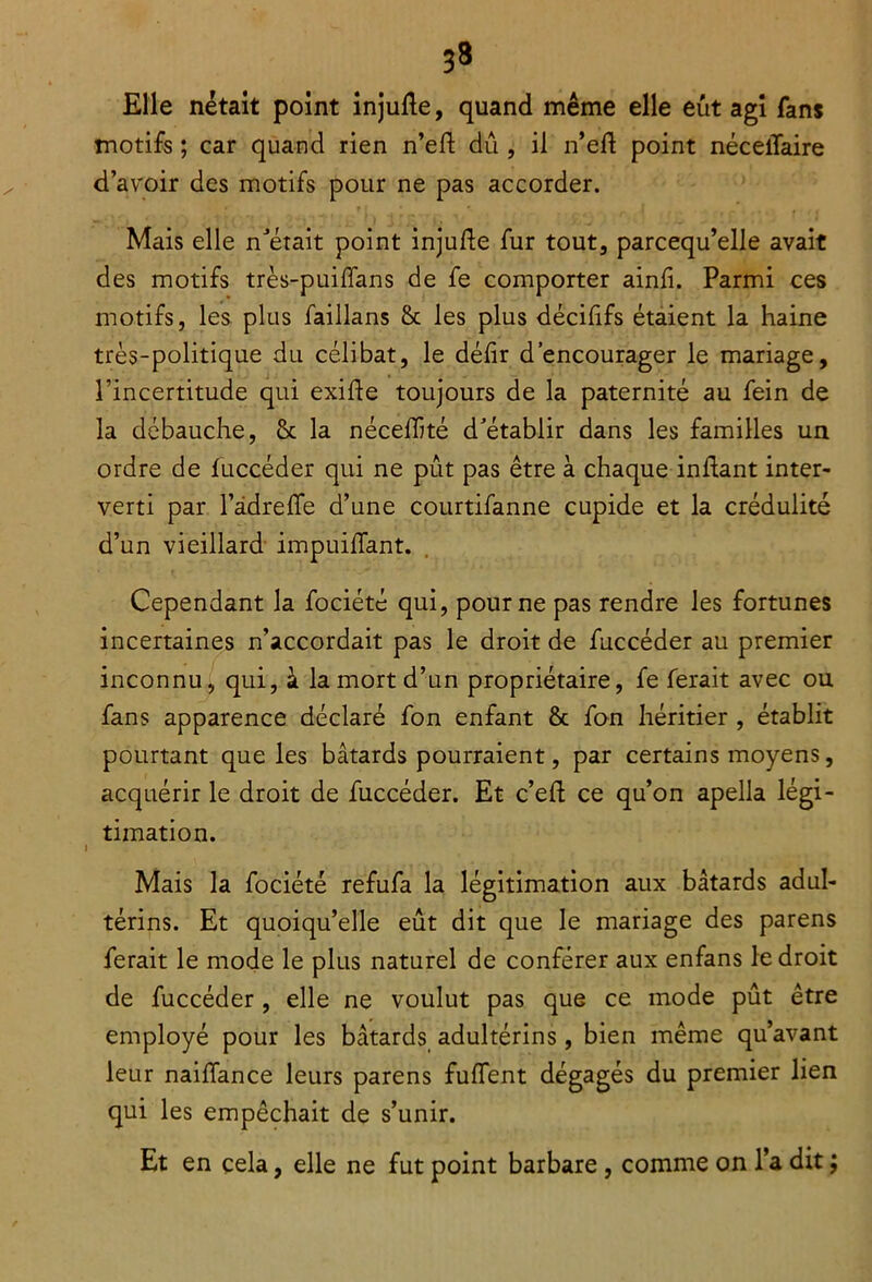 Elle nétait point injufte, quand même elle eût agi fans motifs ; car quand rien n’eft dû , il n’efl point nécelïaire d’avoir des motifs pour ne pas accorder. Mais elle n'était point injufte fur tout, parcequ’elle avait des motifs très-puiffans de fe comporter ainfi. Parmi ces motifs, les plus faillans 6c les plus décififs étaient la haine très-politique du célibat, le défir d’encourager le mariage, l’incertitude qui exifte toujours de la paternité au fein de la débauche, 6c la néceiïité d’établir dans les familles un ordre de fuccéder qui ne pût pas être à chaque inftant inter- verti par l’âdreffe d’une courtifanne cupide et la crédulité d’un vieillard impuiflant. Cependant la fociété qui, pour ne pas rendre les fortunes incertaines n’accordait pas le droit de fuccéder au premier inconnu, qui, à la mort d’un propriétaire, fe ferait avec ou fans apparence déclaré fon enfant 6c fon héritier , établit pourtant que les bâtards pourraient, par certains moyens, acquérir le droit de fuccéder. Et c’eft ce qu’on apella légi- timation. Mais la fociété refufa la légitimation aux bâtards adul- térins. Et quoiqu’elle eût dit que le mariage des parens ferait le mode le plus naturel de conférer aux enfans le droit de fuccéder , elle ne voulut pas que ce mode pût être employé pour les bâtards adultérins, bien même qu’avant leur naiffance leurs parens fuffent dégagés du premier lien qui les empêchait de s’unir. Et en cela, elle ne fut point barbare, comme on l’a dit ;