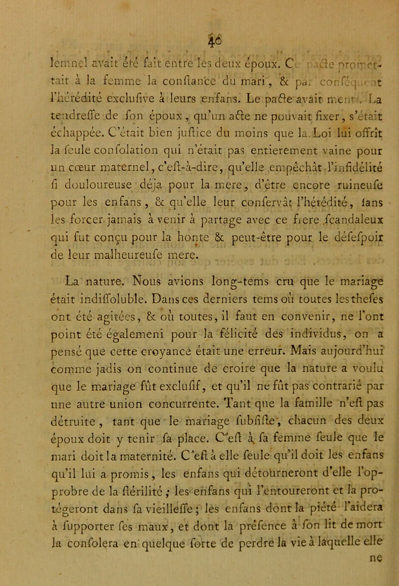 %à lemnel avait été fait entre les deux époux. C ■:...cie promrt- tait à la femme la confiance du mari, & pa. confc j it rhérédité exclufive à leurs enfans. Le paéïe avait ment . La tend relie de fon époux , qu’un afte ne pouvait fixer, s’était échappée. C’était bien jufiice du moins que la Loi lui offrît la feule confolation qui n’était pas entièrement vaine pour un cœur maternel, c’eff-i-dire, qu’elle empêchât l’infidélité fi douloureuse déjà pour lamere, d’être encore ruineufe pour les enfans, & qu’elle leur confervât l’hétédité, fans les forcer jamais avenir à partage avec ce fiere fcandaleux qui fut conçu pour la honte & peut-être pour le défefpoir de leur malheureufe mere. La nature. Nous avions long-tems cm que le mariage était indiffoluble. Dans ces derniers temsoù toutes lesthefes ont été agitées, & où toutes, il faut en convenir, ne l’ont point été égalemeni pour la félicité des individus, on a pensé que cette croyance était une erreur. Mais aujourd’hui comme jadis on continue de croire que la nature a voulu que le mariage fût exclufif, et qu’il ne fût pas contrarié par une autre union concurrente. Tant que la famille n’efi pas détruite , tant que le mariage fubfiffe', chacun des deux époux doit y tenir fa place. CJefi à fa femme feule que le mari doit la maternité. C’eftàelle feule qu’il doit les enfans qu’il lui a promis, les enfans qui détourneront d’elle l’op- probre de la fiérilité ; les enfans qui l’entoureront et la pro- tégeront dans favieilleffe; les enfans dont la piété l’aidera à fupporter fes maux, et dont la préfence à fon lit de mort la confolera en quelque forte de perdre la vie à laquelle elle ne