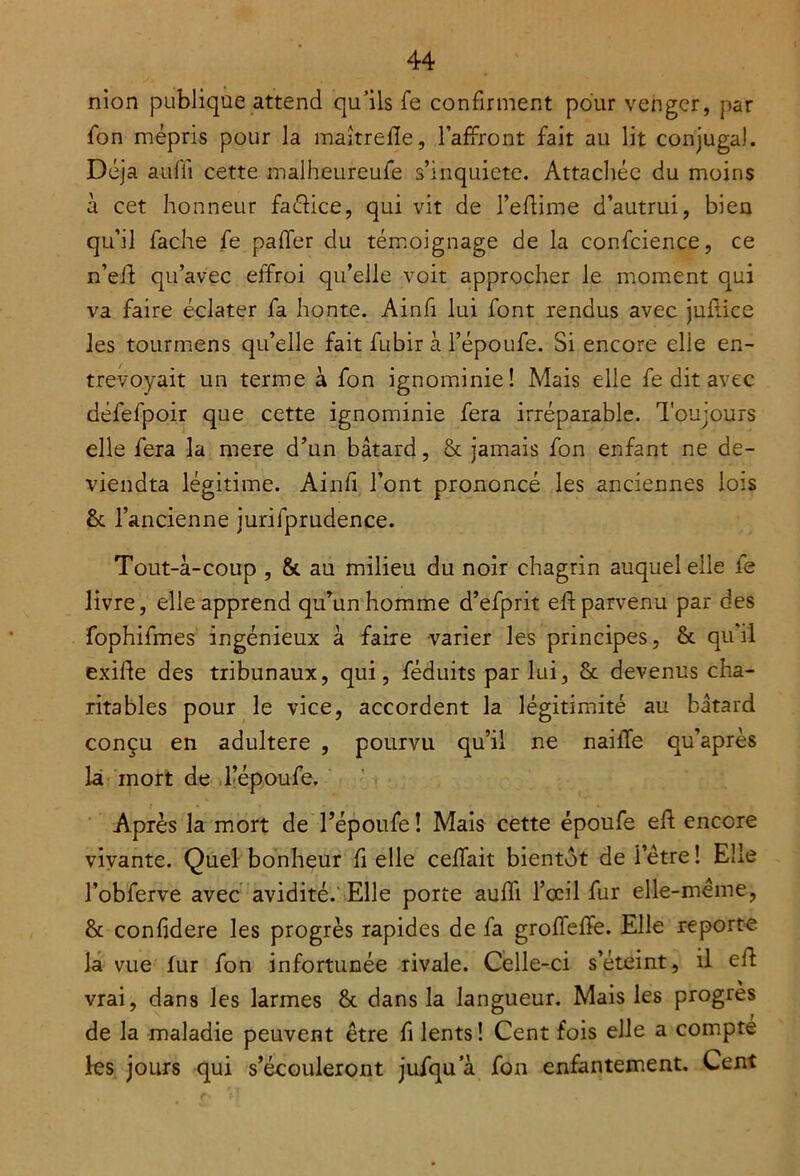 nion publique attend qu’ils fe confirment pour venger, par fon mépris pour la maîtrefle, l’affront fait au lit conjugal. Déjà auffi cette malheureufe s’inquiète. Attachée du moins à cet honneur faélice, qui vit de l’edime d’autrui, bien qu’il fâche fe paffer du témoignage de la confcience, ce n’ed qu’avec effroi qu’elle voit approcher le moment qui va faire éclater fa honte. Ainfi lui font rendus avec juitice les tourmens qu’elle fait fubir à l’époufe. Si encore elle en- trevoyait un terme à fon ignominie! Mais elle fe dit avec défefpoir que cette ignominie fera irréparable. Toujours elle fera la mere d’un bâtard, & jamais fon enfant ne de- viendra légitime. Ainfi l’ont prononcé les anciennes lois & l’ancienne jurilprudence. Tout-â-coup , & au milieu du noir chagrin auquel elle le livre, elle apprend qu’un homme d’efprit effc parvenu par des fophifmes ingénieux à faire varier les principes, & qu’il exide des tribunaux, qui, féduits par lui, & devenus cha- ritables pour le vice, accordent la légitimité au bâtard conçu en adultéré , pourvu qu’il ne naiffe qu’après la mort de l’époufe. Après la mort de l’époufe ! Mais cette époufe eft encore vivante. Quel bonheur fi elle ceffait bientôt de letre! Elle l’obferve avec avidité. Elle porte auffi l’œil fur elle-même, & confidere les progrès rapides de fa groffeffe. Elle reporte la vue lur fon infortunée rivale. Celle-ci s’éteint, il ed vrai, dans les larmes & dans la langueur. Mais les progrès de la maladie peuvent être fi lents! Cent fois elle a compte les jours qui s’écouleront jufqu a fon enfantement. Cent