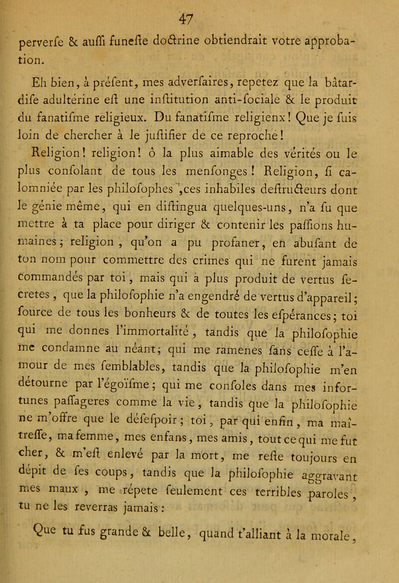 perverfe 8c aufii funede do&rine obtiendrait votre approba- tion. Eh bien, à préfent, mes adverfaires, repetez que la bâtar- dife adultérine ed une inditution anti-fociale 8c le produit du fanatifme religieux. Du fanatifme religienx ! Que je fuis loin de chercher à le judifier de ce reproche î Religion! religion! ô la plus aimable des vérités ou le plus confolant de tous les menfonges ! Religion, d ca- lomniée par les philofophes ,ces inhabiles dedrudeurs dont le génie même, qui en didingua quelques-uns, n’a jfu que mettre à ta place pour diriger 8c contenir les pallions hu- maines ; religion, qu’on a pu profaner, en abufant de ton nom pour commettre des crimes qui ne furent jamais commandés par toi, mais qui a plus produit de vertus dé- crétés , que la philofophie n’a engendré de vertus d’appareil ; fource de tous les bonheurs 8c de toutes les efpérances; toi qui me donnes l’immortalité , tandis que la philofophie me condamne au néant; qui me ramenés fans cédé à l’a- mour de mes femblables, tandis que la philofophie m’en détourne par légoïfme ; qui me confoles dans mes infor- tunes paffageres comme la vie, tandis que la philofophie ne m’offre que le défefpoir ; toi, par qui enfin , ma maî- treffe, ma femme, mes enfans, mes amis, tout ce qui me fut cher, 8c m’ed enlevé par la mort, me rede toujours en dépit de fes coups, tandis que la philofophie aggravant mes maux , me répété feulement ces terribles paroles , tu ne les reverras jamais : Que tu fus grande & belle, quand t’alliant à la morale,