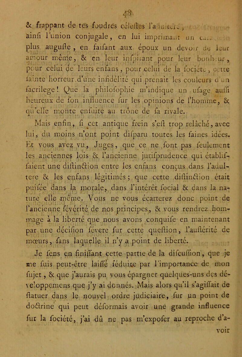 & frappant de tes foudres célefles laie.un., iainfi 1 union conjugale, en lui imprimant un c-,. plus augufte , en faifant aux époux un devoir de ieur amour même, & en leur inspirant pour leur btmh-.ur, pour celui de leurs enfans, pour celui de la fociéte, oeite lauite horreur.d’une infidélité qui prenait les couleurs ci -un facrilege ! Que la philofophie m’indique un ufage aufîi heureux de fon influence fur les opinions de l’homme, ët qu’elle monte enfuite au trône de fa rivale. Mais enfin, fi cet antique frein s’.eff trop relâché, avec lui, du moins n’ont point difparu toutes les faines idées. Et vous avez vu, Juges, que ce ne font pas feulement les anciennes lois & l’ancienne jurifprudence qui étabhf- faient une diflindion entre les enfans conçus dans l’adul- tere & les enfans légitimés ; que cette diflindion était puifée dans la morale, dans l’intérêt focial & dans la na- ture elle même. Vous ne vous écarterez donc point de l’ancienne féyérité de nos principes, & vous rendrez hom- mage â la liberté que nous avons conquife en maintenant par une décifion févere fur cette queftion, l’auférité de mœurs, fans laquelle il n’y a point de liberté. Je fens en f niffant cette partie de la difcuffion, que je une fuis peut-être laiffé féduite par l’importance de mon fujet, & que j’aurais pu vous épargner quelques-uns des dé- veloppemens que j’y ai donnés. Mais alors qu’il s’agiflait de fatuer dans le nouvel ordre judiciaire, fur un point de dodrine qui peut déformais avoir une grande influence fur la fociété, j’ai dû ne pas m’expofer au reproche d’a- voir