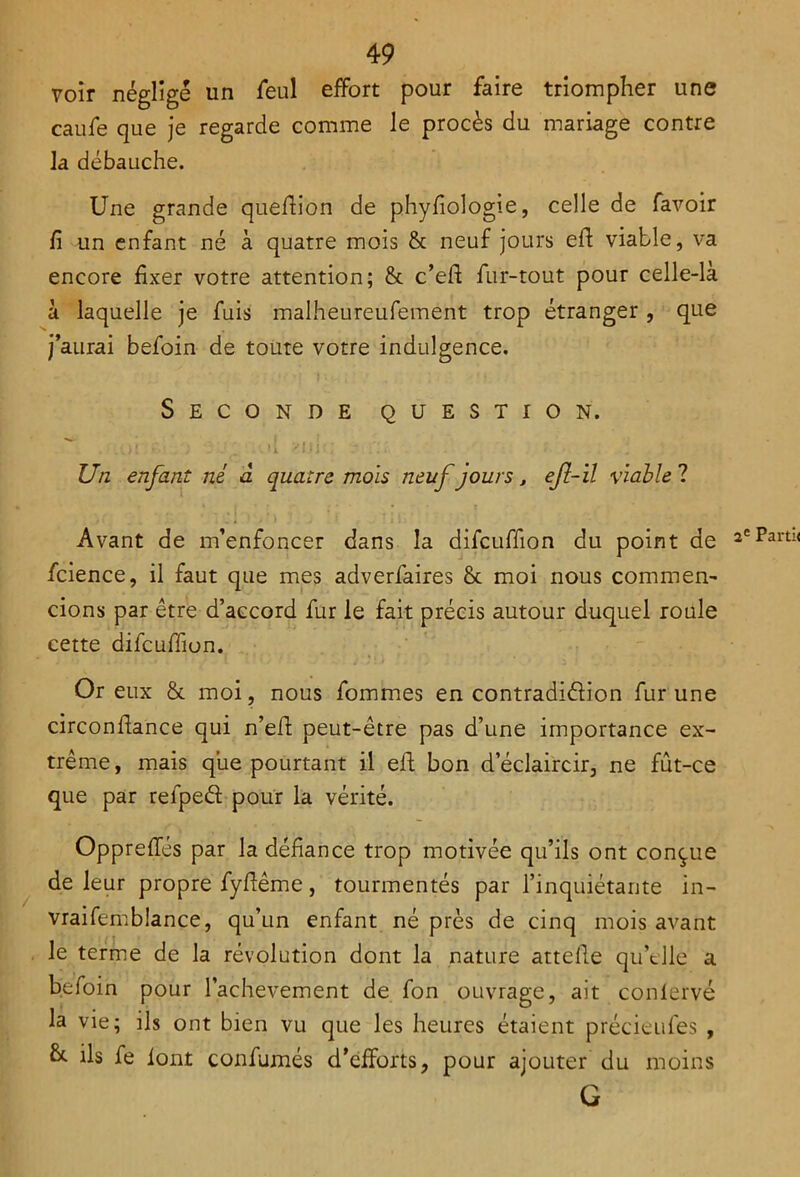 voir néglige un feul effort pour faire triompher une caufe que je regarde comme le procès du mariage contre la débauche. Une grande quefiion de phyfiologie, celle de favoir fi un enfant né à quatre mois & neuf jours efi viable, va encore fixer votre attention; & c’efi: fur-tout pour celle-là à laquelle je fuis malheureufement trop étranger , que j’aurai befoin de toute votre indulgence. Seconde question. Un enfant né à quatre mois neuf jours, efî-ïl viable ? Avant de m’enfoncer dans la difcuffion du point de fcience, il faut que mes adverfaires & moi nous commen- cions par être d’accord fur le fait précis autour duquel roule cette difcuffion. Or eux & moi, nous fommes en contradiction fur une circonflance qui n’eft peut-être pas d’une importance ex- trême , mais que pourtant il eft bon d’éclaircir, ne fût-ce que par refpeéï pour la vérité. Opprefies par la défiance trop motivée qu’ils ont conçue de leur propre fyfiême, tourmentés par l’inquiétante in- vraifemblance, qu’un enfant né près de cinq mois avant le terme de la révolution dont la nature attelle qu’elle a befoin pour l’achevement de fon ouvrage, ait conlervé la vie; ils ont bien vu que les heures étaient précieufes , &. ils fe l’ont confirmés d’efforts, pour ajouter du moins G