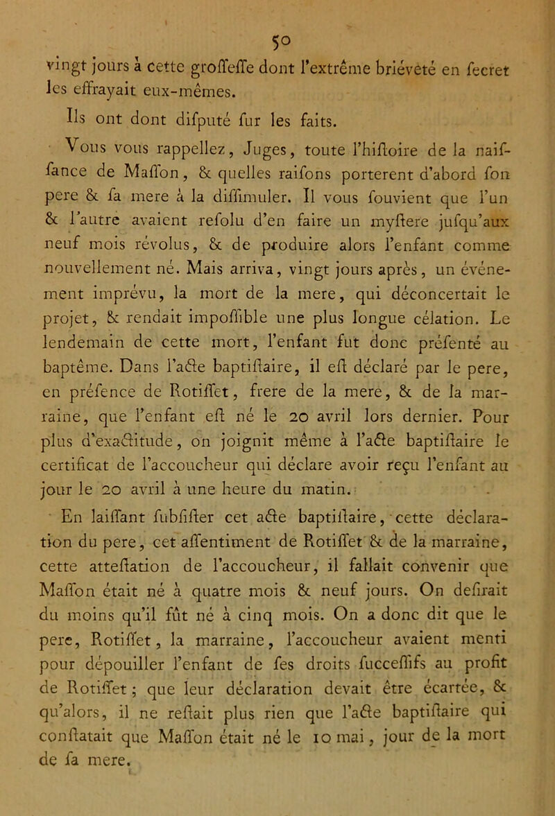 5° vingt jours à cette grofTeffe dont l’extrême brièveté en fecret les effrayait eux-mêmes. Ils ont dont difputé fur les faits. Vous vous rappeliez, Juges, toute l’hifloire de la naif- fance de Mafion, & quelles raifons portèrent d’abord fon pere & fa mere à la diffinniler. Il vous fouvient que l’un & 1 autre avaient refolu d’en faire un myftere jufqu’aux neuf mois révolus, & de produire alors l’enfant comme nouvellement né. Mais arriva, vingt jours après, un événe- ment imprévu, la mort de la mere, qui déconcertait le projet, Sc rendait impoflible une plus longue célation. Le lendemain de cette mort, l’enfant fut donc préfenté au baptême. Dans l’aéfe baptiflaire, il eft déclaré par le pere, en préfence de Rotiffet, frere de la mere, & de la mar- raine, que l’enfant eft né le 20 avril lors dernier. Pour plus d’exaéHtude, on joignit même à l’aêfe baptiflaire le certificat de l’accoucheur qui déclare avoir reçu l’enfant au jour le 20 avril à une heure du matin. En laiflfant fublifler cet a&e baptiflaire, ■ cette déclara- tion du pere, cet affentiment de Rotiffet & de la marraine, cette attehation de l’accoucheur, il fallait convenir que Maffon était né à quatre mois & neuf jours. On defirait du moins qu’il fut né à cinq mois. On a donc dit que le pere, Rotiffet, la marraine, l’accoucheur avaient menti pour dépouiller l’enfant de fes droits fucceffifs au profit de Rotiffet ; que leur déclaration devait être écartée, & qu’alors, il ne refiait plus rien que l’aêle baptiflaire qui conRatait que Maffon était né le 10 mai, jour de la mort de fa mere.