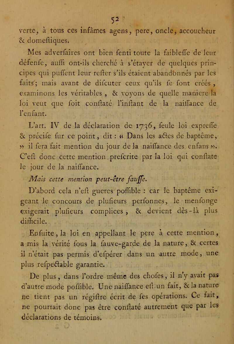 verte, à tous ces infâmes agens, pere, oncle, accoucheur & domefiques. Mes adverfaires ont bien fenti toute la faiblelfe de leur défenfe, aulii ont-ils cherché à s’étayer de quelques prin- cipes qui puffent leur relier s’ils étaient abandonnés par les faits; mais avant de difcuter ceux qu’ils fe font créés , examinons les véritables , & voyons de quelle maniéré la loi veut que foit conllaté l’inllant de la nailfance de l’enfant. L’art. IV de la déclaration de 1736, feule loi exprelfe & précife fur ce point, dit : « Dans les aéles de baptême, » il fera fait mention du jour de la nailfance des enfans ». C’eft donc cette mention prefcrite par la loi qui conliate le jour de la nailfance. Mais cette mention peut-etre fàujje. D’abord cela n’eft gueres poffible : car le baptême exi- geant le concours de plulieurs perfonnes, le menfonge exigerait plulieurs complices , & devient dès-là plus difficile. Enfuite, la loi en appellant le pere à cette mention, a mis la vérité fous la fauve-garde de la nature, & certes il n’était pas permis d’efpérer dans un autre mode, une plus refpedable garantie. De plus, dans l’ordre même des chofes, il n’y avait pas d’autre mode poffible. Une nailfance ell un fait, &la nature ne tient pas un régifre écrit de fes opérations. Ce fait, ne pourrait donc pas être conllaté autrement que par les déclarations de témoins.