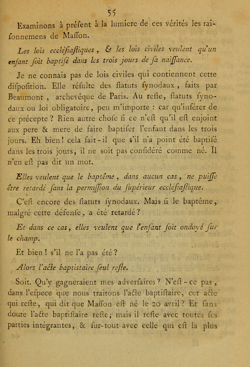 Examinons à préfent à la lumière de ces vérités les rai- fonnemens de Maffon. Les lois ecclèfiajliques , & les lois civiles veulent quun enjant foit baptifé dans les trois jours de fa naijfance. Je ne connais pas de lois civiles qui contiennent cette difpofition. Elle réfultc des flatuts fynodaux , faits par Beaumont , archevêque de Paris. Au refie, flatuts fyno- daux ou loi obligatoire, peu m’importe : car qu’inférer de ce précepte ? Rien autre chofe fi ce n’efl qu’il eft enjoint aux pere & mere de faire baptifer l’enfant dans les trois jours. Eh bien! cela fait-il que s’il n’a point été baptife dans les trois jours, il ne soit pas confidéré comme né. Il n’en eft pas dit un mot. Elles veulent que le baptême , dans aucun cas , ne puiffe être retardé fans la permijfion du fupérieur eccléfafique. • v»' ' m - C’efl encore des flatuts fynodaux. Mais il le baptême, malgré cette défenfe, a été retardé ? Et dans ce cas, elles veulent que C'enfant foit ondoyé fur le champ. Et bien ! s’il ne l’a pas été ? Alors l’acle baptistaire J'eul refie. Soit. Qu’y gagneraient mes adverfaires ? N’efl - ce pas , dans l’efpece que nous traitons l’aéle baptiflaire, cet ade qui refie, qui dit que Maffon eft né le 20 avril? Et fans doute l’ade baptiflaire refie; mais il refie avec toutes fes parties intégrantes, fur-tout avec celle qui elt la plus