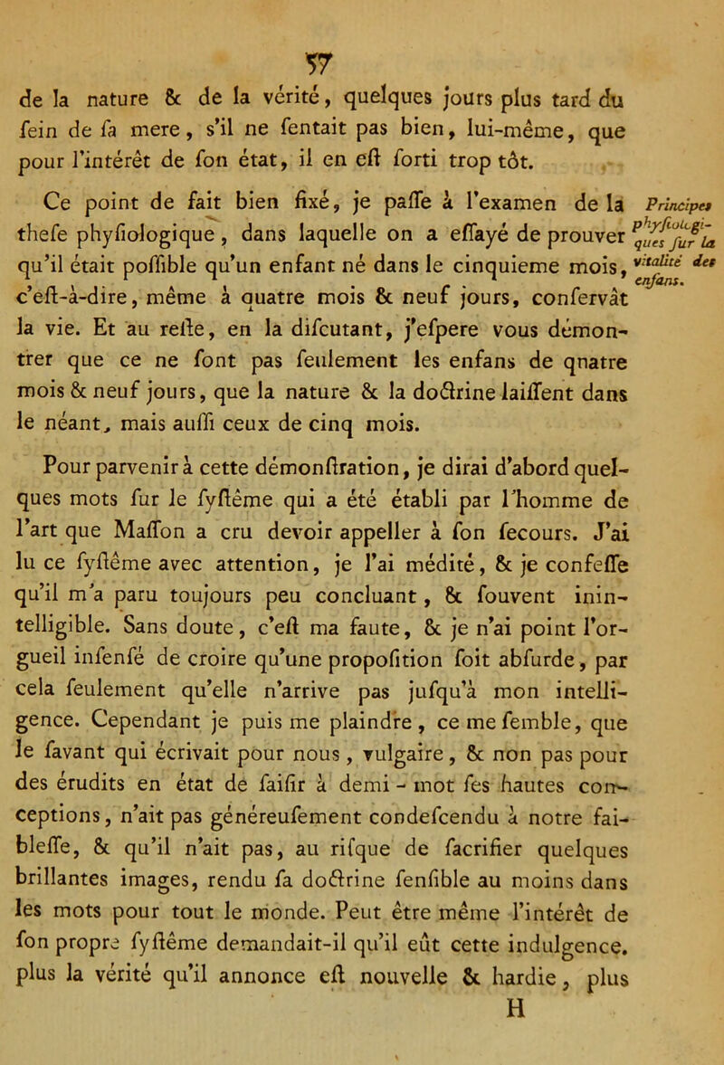 de la nature 8c de la vérité, quelques jours plus tard du fein de fa mere, s’il ne Tentait pas bien, lui-même, que pour l’intérêt de Ton état, il en eft Torti trop tôt. Ce point de fait bien fixé, je pâlie à l’examen de la Principes theTe phyfiologique , dans laquelle on a eflayé de prouver Pques%fia qu’il était poTTible qu’un enfant né dans le cinquième mois, det c’efi-à-dire, même à quatre mois 8c neuf jours, confervât la vie. Et au refie, en la difcutant, j’efpere vous démon- trer que ce ne font pas feulement les enfans de quatre mois & neuf jours, que la nature 8c la doélrine laifient dans le néant, mais aufii ceux de cinq mois. Pour parvenir à cette démonfiration, je dirai d’abord quel- ques mots fur le fyfiême qui a été établi par l’homme de l’art que Maflon a cru devoir appeller à Ton Tecours. J’ai lu ce fyfiême avec attention, je l’ai médité, 8c je confeffe qu’il m’a paru toujours peu concluant, 8c Touvent inin- telligible. Sans doute, c’eft ma faute, 8c je n’ai point l’or- gueil infenfé de croire qu’une propofition Toit abfurde, par cela feulement qu’elle n’arrive pas jufqu’à mon intelli- gence. Cependant je puis me plaindre, cemefemble, que le Tavant qui écrivait pour nous, vulgaire, 8c non pas pour des érudits en état de faifir à demi - mot Tes hautes con- ceptions, n’ait pas généreufement condefcendu à notre fai- bielle, 8c qu’il n’ait pas, ail rifque de facrifier quelques brillantes images, rendu Ta doélrine fenfible au moins dans les mots pour tout le monde. Peut être même l’intérêt de Ton propre fyfiême demandait-il qu’il eût cette indulgence, plus la vérité qu’il annonce efi nouvelle 8c hardie, plus H