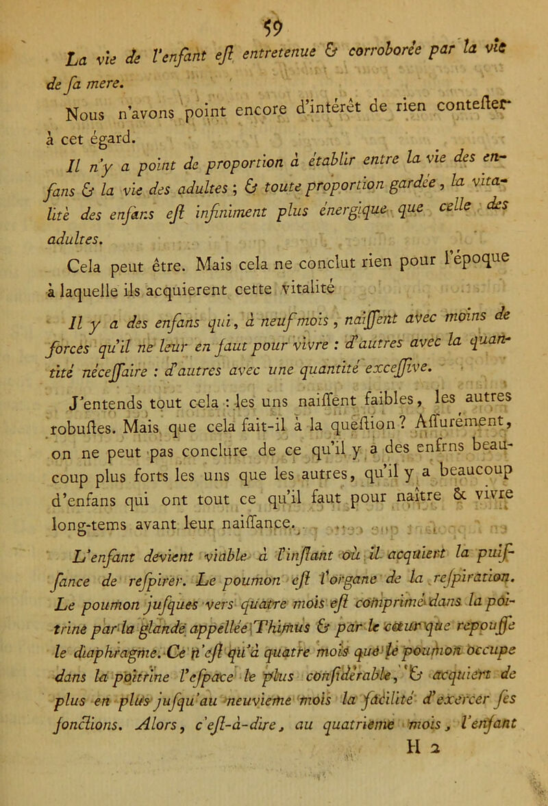 La vie Je l’enfant ejl entretenue & corroborée par la vît de fa mere. Nous n’avons point encore d’intérêt de rien contefter* à cet égard. Il n’y a point de proportion à établir entre la vie des en- fans & la vie des adultes ; & toute proportion gardée, la vita- lité des enfins ejl infiniment plus énergique que celle des adultes. Cela peut être. Mais cela ne conclut rien pour 1 époque à laquelle ils acquièrent cette vitalité Il y a des enfans qui, à neuf mois, naijfent avec moins de forcés quil ne leur en faut pour vivre : d’autres avec la quan- tité nécejfaire : déautres avec une quantité excejflve. J’entends tout cela : .-les uns naiffent faibles, les autres robuftes. Mais que cela fait-il à la queftion? Àffurément, on ne peut pas conclure de ce qu’il y a des enfrns beau- coup plus forts les uns que les autres, qu’il y a beaucoup d’enfans qui ont tout ce qu’il faut pour naître Ôc vivre long-tems avant leur naiffance. ... , L’enfant devient viable à l’infant ou il acquiert la puifi fiance de refpirer. Le poumon efi l’organe de la refpiration. Le poumon jufques vers quatre mois efi comprimé^ dans la poi- trine parla glandé appellée\TKimus & par le céturque répou fie le diaphragme. Ce fi’efi quà quatre mois què'lepouéno/î occupe dans la poitrine Vefpace le plus confidérable, & acquiert de plus en plus jufqu’au neuvième mois la fdéilité' d’exercer fies jonchons. Alors, c’efi-â-dire, au quatrième mois, Venjant