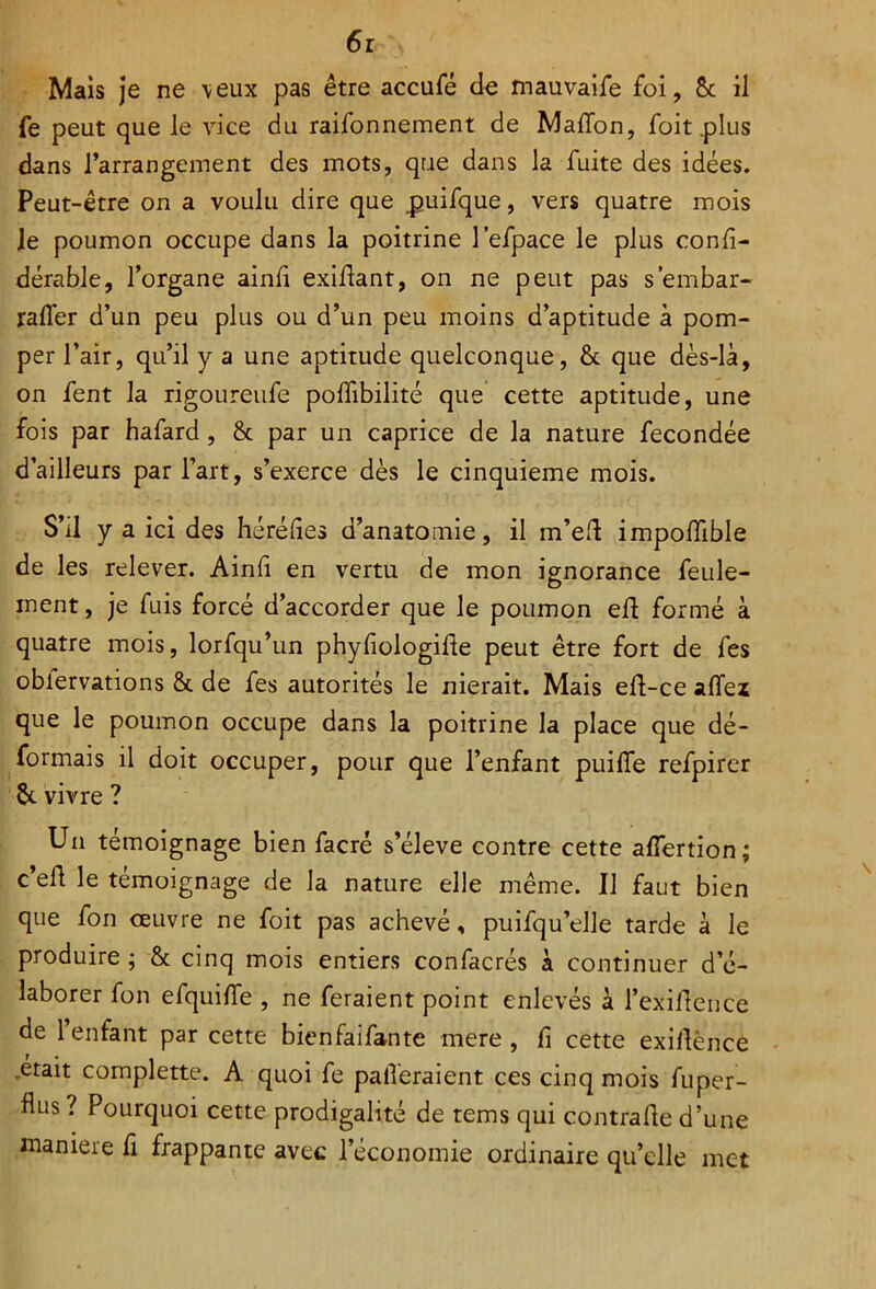 6r Mais je ne veux pas être accufé de mauvaife foi, Sc il fe peut que le vice du raifonnement de Malfon, foit .plus dans l’arrangement des mots, que dans la fuite des idées. Peut-être on a voulu dire que puifque, vers quatre mois Je poumon occupe dans la poitrine l’efpace le plus confi- dérable, l’organe ainfi exiftant, on ne peut pas s’embar- rafler d’un peu plus ou d’un peu moins d’aptitude à pom- per l’air, qu’il y a une aptitude quelconque, & que dès-là, on fent la rigoureufe poffibilité que cette aptitude, une fois par hafard , & par un caprice de la nature fécondée d’ailleurs par l’art, s’exerce dès le cinquième mois. S’il y a ici des hérélies d’anatomie, il m’ed impolfible de les relever. Ainlî en vertu de mon ignorance feule- ment , je fuis forcé d’accorder que le poumon elî formé à quatre mois, lorfqu’un phyliologide peut être fort de fes oblervations & de fes autorités le nierait. Mais elï-ce allez que le poumon occupe dans la poitrine la place que dé- formais il doit occuper, pour que l’enfant puilfe refpirer vivre ? Un témoignage bien facré s’élève contre cette alfertion; c eft le témoignage de la nature elle même. Il faut bien que fon œuvre ne foit pas achevé, puifqu’elle tarde à le produire ; & cinq mois entiers confacrés à continuer d’é- laborer fon efquilfe , ne feraient point enlevés à l’exiftenc'é de 1 enfant par cette bienfaifante mere , fi cette exillènce .était complette. A quoi fe palleraient ces cinq mois fuper- flus ? Pourquoi cette prodigalité de tems qui contraüe d’une maniéré fi frappante avec l’économie ordinaire qu’elle met