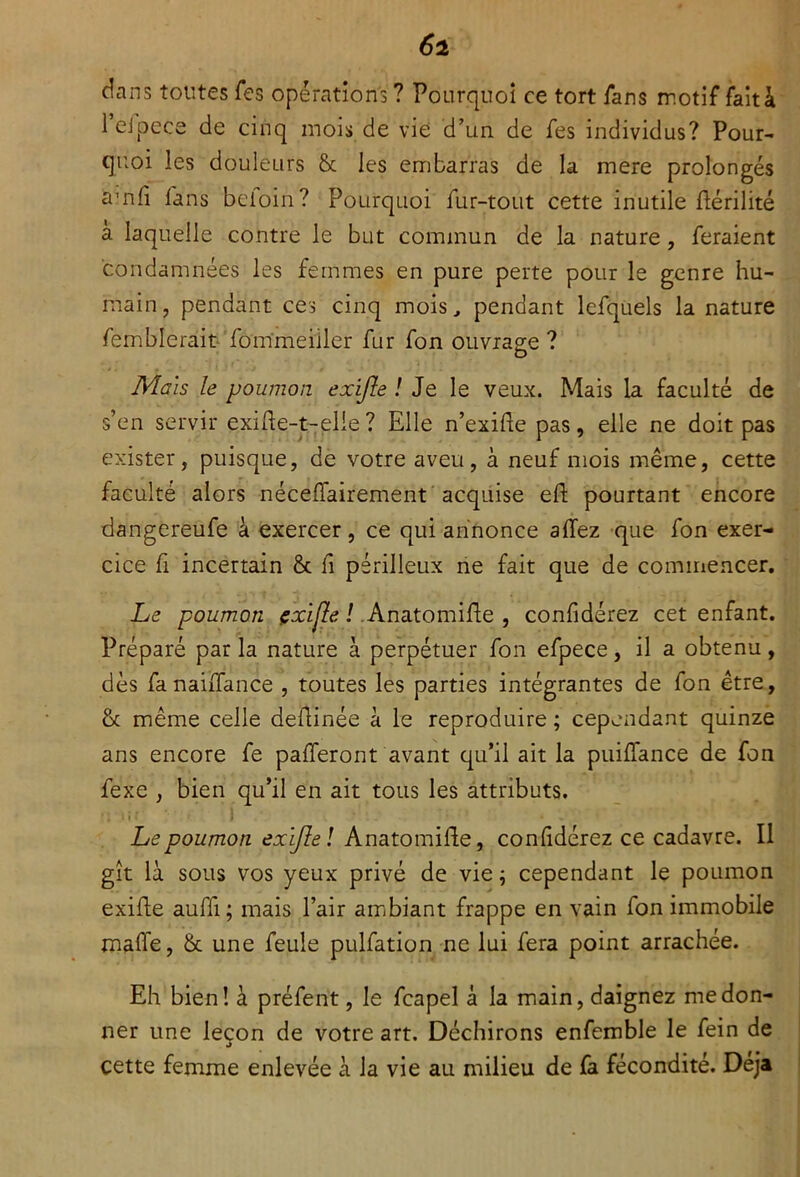 dans toutes Tes opérations? Pourquoi ce tort fans motif fait à l’efpece de cinq mois de vie d’un de fes individus? Pour- quoi les douleurs & les embarras de la mere prolongés amfi fans beioin? Pourquoi fur-tout cette inutile dérilité a laquelle contre le but commun de la nature , feraient condamnées les femmes en pure perte pour le genre hu- main, pendant ces cinq mois., pendant lefquels la nature femblerait fommeiiler fur fon ouvrage ? Mais le poumon exijle / Je le veux. Mais la faculté de s’en servir exide-t-elle? Elle n’exide pas, elle ne doit pas exister, puisque, de votre aveu, à neuf mois même, cette faculté alors néceffairement acquise ed pourtant encore dangereufe à exercer, ce qui annonce allez que fon exer- cice fi incertain & fi périlleux ne fait que de commencer. Le poumon çxijle ! Anatomide , confidérez cet enfant. Préparé par la nature à perpétuer fon efpece, il a obtenu, dès fanaiffance , toutes les parties intégrantes de fon être, & même celle dedinée à le reproduire ; cependant quinze ans encore fe pafferont avant qu’il ait la puidance de fon fexe , bien qu’il en ait tous les attributs. f | V11 #. . • Le poumon exijle / Anatomide, confidérez ce cadavre. Il gît là sous vos yeux privé de vie ; cependant le poumon exide aufli; mais l’air ambiant frappe en vain fon immobile malfe, & une feule pulfation ne lui fera point arrachée. Eh bien! à préfent, le fcapel à la main, daignez me don- ner une leçon de votre art. Déchirons enfemble le fein de cette femme enlevée à la vie au milieu de fa fécondité. Déjà