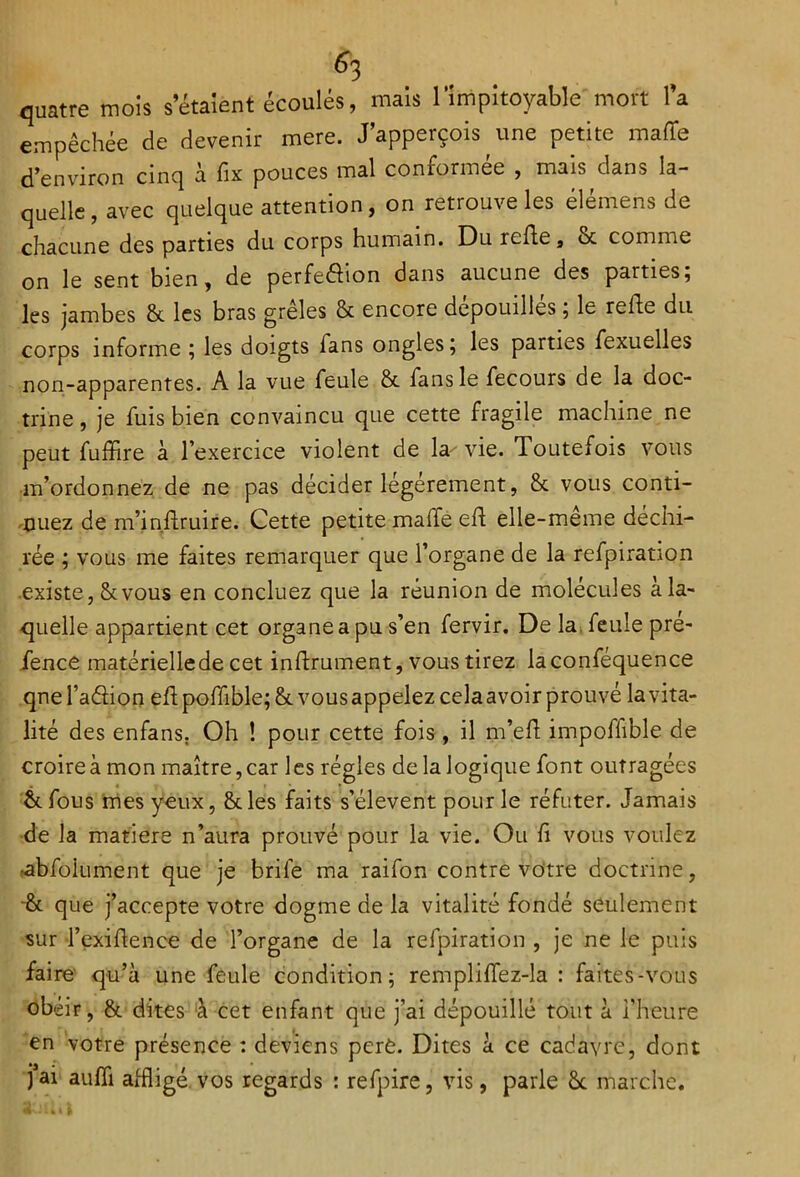 quatre mois s’étaient écoulés, mais l’impitoyable mort l’a empêchée de devenir mere. J’apperçois une petite malle d’environ cinq à fix pouces mal conformée , mais dans la- quelle , avec quelque attention, on retrouve les élémens de chacune des parties du corps humain. Du refie, & comme on le sent bien, de perfe&ion dans aucune des parties; les jambes & les bras greles & encore dépouillés ; le refie du corps informe ; les doigts fans ongles; les parties fexuelles non-apparentes. A la vue feule & fans le fecours de la doc- trine , je fuis bien convaincu que cette fragile machine ne peut fuffire à l’exercice violent de la^ vie. Toutefois vous m’ordonnez de ne pas décider légèrement, & vous conti- nuez de m’inflruire. Cette petite maffe ed elle-meme déchi- rée ; vous me faites remarquer que l’organe de la refpiration existe, Stvous en concluez que la réunion de molécules a la- quelle appartient cet organe a pu s’en fervir. De la feule pré- fence matérielle de cet inflrument, vous tirez laconféquence que l’aélion efl pofftble; &. vous appelez celaavoir prouvé la vita- lité des enfans. Oh ! pour cette fois , il m’ed impofiible de croire à mon maître, car les régies de la logique font outragées & fous mes yeux, 8des faits s’élèvent pour le réfuter. Jamais de la matière n’aura prouvé pour la vie. Ou fi vous voulez •abfoiument que je brile ma raifon contre votre doctrine, èc que j’accepte votre dogme de la vitalité fondé seulement sur l’exiftence de l’organe de la refpiration , je ne le puis faire qu’à une feule condition; rempliffez-la : faites-vous obéir, & dites à cet enfant que j’ai dépouillé tout à l’heure en votre présence : deviens perè. Dites à ce cadavre, dont jai auffi affligé vos regards : refpire, vis, parle ôc marche.