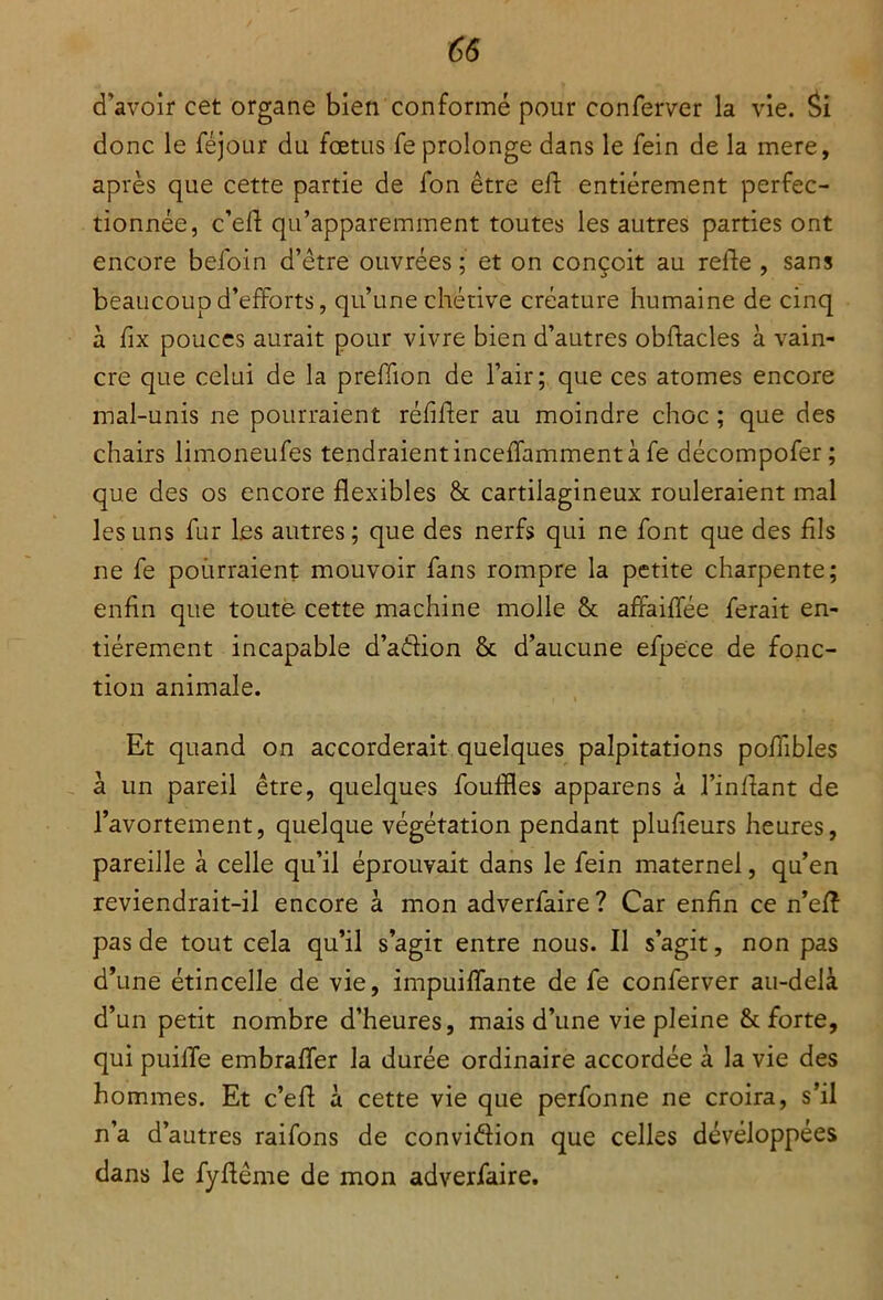 d'avoir cet organe bien conformé pour conferver la vie. Si donc le féjour du fœtus fe prolonge dans le fein de la mere, après que cette partie de fon être eft entièrement perfec- tionnée, c’eft qu’apparemment toutes les autres parties ont encore befoin d’être ouvrées ; et on conçoit au relie , sans beaucoup d’efforts, qu’une chétive créature humaine de cinq à fix pouces aurait pour vivre bien d’autres obflacles à vain- cre que celui de la preffion de l’air; que ces atomes encore mal-unis ne pourraient rélifter au moindre choc ; que des chairs limoneufes tendraient inceffamment à fe décompofer; que des os encore flexibles & cartilagineux rouleraient mal les uns fur les autres; que des nerfs qui ne font que des fils ne fe pourraient mouvoir fans rompre la petite charpente; enfin que toute cette machine molle & affaiffée ferait en- tièrement incapable d’adion & d’aucune efpece de fonc- tion animale. Et quand on accorderait quelques palpitations poflibles à un pareil être, quelques foudles apparens à l’inflant de l’avortement, quelque végétation pendant plulieurs heures, pareille à celle qu’il éprouvait dans le fein maternel, qu’en reviendrait-il encore à mon adverfaire? Car enfin ce n’efî pas de tout cela qu’il s’agit entre nous. Il s’agit, non pas d’une étincelle de vie, impuiffante de fe conferver au-delà d’un petit nombre d’heures, mais d’une vie pleine & forte, qui puiffe embraffer la durée ordinaire accordée à la vie des hommes. Et c’eft à cette vie que perfonne ne croira, s’il n’a d’autres raifons de convidion que celles développées dans le fyftême de mon adverfaire.