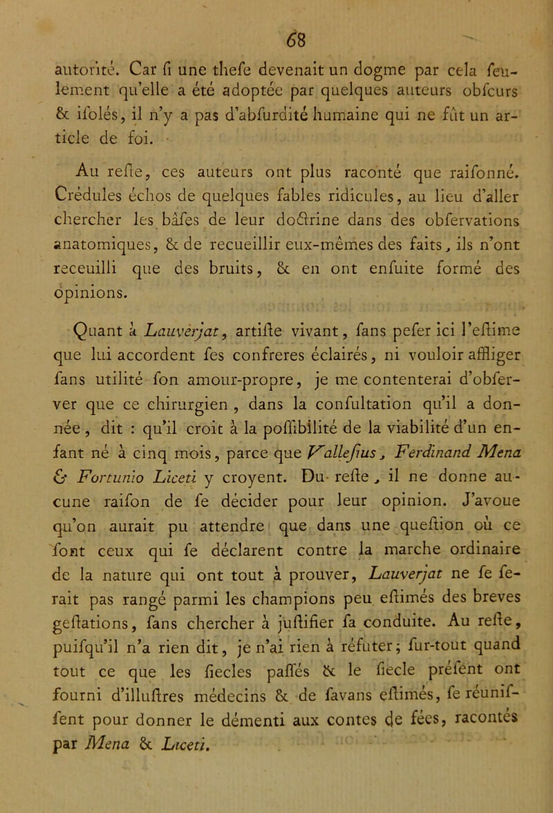 autorité. Car fi une thefe devenait un dogme par cela feu- lement qu’elle a été adoptée par quelques auteurs obfcurs & ifolés, il n’y a pas d’abfurdité humaine qui ne fût un ar- ticle de foi. Au refie, ces auteurs ont plus raconté que raifonné. Crédules échos de quelques fables ridicules, au lieu d’aller chercher les bafes de leur doéirine dans des obfervations anatomiques, & de recueillir eux-mêmes des faits, ils n’ont receuilli que des bruits, Sc en ont enfuite formé des opinions. Quant à Lauvérjat, artiffe vivant, fans pefer ici l’eflime que lui accordent fes confrères éclairés, ni vouloir affliger fans utilité fon amour-propre, je mécontenterai d’obfer- ver que ce chirurgien , dans la confultation qu’il a don- née, dit : qu’il croit à la poffibilité de la viabilité d’un en- fant né à cinq mois, parce que Vailefius, Ferdinand Mena & Fortunio Liceti y croyent. Du- relie , il ne donne au- cune raifon de fe décider pour leur opinion. J’avoue qu’on aurait pu attendre que dans une quefiion où ce font ceux qui fe déclarent contre la marche ordinaire de la nature qui ont tout à prouver, Lauvérjat ne fe fe- rait pas rangé parmi les champions peu eflimés des brèves gefiations, fans chercher à jufiifier fa conduite. Au relie, puifqu’il n’a rien dit, je n’ai rien à réfuter; fur-tout quand tout ce que les fiecles pafles & le fiecle prelént ont fourni d’illulires médecins & de favans eiiimés, fe réunif- fent pour donner le démenti aux contes de fées, racontés par Mena & Liceti.