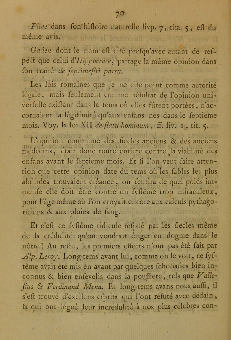 7° Pline dans fon'hifloire naturelle livp. 7, cha. 5 , eft du meme avis. Galien dont le nom efi cité prefqu’avec autant de ref- pééî: que celui d’Hippocrate, partage la même opinion dans fon traité de fepdmejlri partu. Les lois romaines que je ne cite point comme autorité légale, mais feulement comme réfultat de l’opinion uni- verfelle exifiant dans le tems où elles furent portées, n’ac- cordaient la légitimité qu’aux enfans nés dans le feptieme mois. Voy. la loi XII de flatu hominum , ff. liv. 1 , tit. 5. L’opinion commune des fiecles anciens & des anciens médecins, était donc toute entière contre #la viabilité des enfans avant le feptieme mois. Et fi l’on veut faire atten- tion que cette opinion date du tems où les fables les plus abfurdes trouvaient créance, on fentira de quel poids im- menfe elle doit être contre un fyfiême trop miraculeux, pour l'âge même où l’on croyait encore aux calculs pythago- riciens & aux pluies de fang. Et c’efi ce fyfiême ridicule refpué par les fiecles même de la crédulité qu’on voudrait ériger en dogme dans le nôtre! An refie^ les premiers efforts n’ont pas été fait par jdlp. Leroy. Long-tems avant lui, comme on le voit, ce fyf- tême avait été mis en avant par quelques fcholiafies bien in- connus & bien enfevelis dans la pouffiere, tels que Vaile- fuis & Ferdinand Mena. Et long-tems avans nousaufii, il s’efl trouvé d’exellens efprits qui l’ont réfuté avec dédain, & qui ont légué leur incrédulité à nos plus célébrés con-