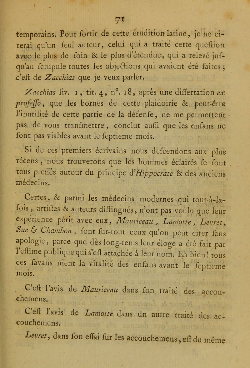 7* temporains. Pour fortir de cette érudition latine, je ne ci- terai qu’un leul auteur, celui qui a traité cette queftion. avec le plus de foin & le plus d’étendue, qui a relevé juf- qu’au fcrupule toutes les objeâions qui avaient été faites ; c’eii de Zacchias que je veux parler. Zacchias liv. i, tit. 4, n°. 18, après une dilfertation ex ■profeffo, que les bornes de cette plaidoirie & peut-être l’inutilité de cette partie de la défenfe, ne me permettent pas de vous tranfmettre , conclut auffi que les enfans ne font pas viables avant le feptieme mois. Si de ces premiers écrivains nous defcendons aux plus récens, nous trouverons que les hommes éclairés fe font tous prefies autour du principe d'Hippocrate & des anciens médecins. Certes , & parmi les médecins modernes qui tout-à-la- fois, artifles & auteurs difingués, n’ont pas voulu que leur expérience périt avec eux, JVLauriceau Lam'otte j Levret, Sue & Chambon „ font fur-tout ceux qu’on peut citer fans apologie, parce que dès long-tems leur éloge a été fait par l’eflime publique qui self attachée à leur nom. Eh bien! tous ces favans nient la vitalité des enfans avant le feptieme mois. Celf l’avis de Maurlceau dans fon traité des aceou- chemens. Cell lavis de Lamotte dans un autre traité des ac- couchemens. Levret, dans fon elfai fur les accouchemens ,elf du même