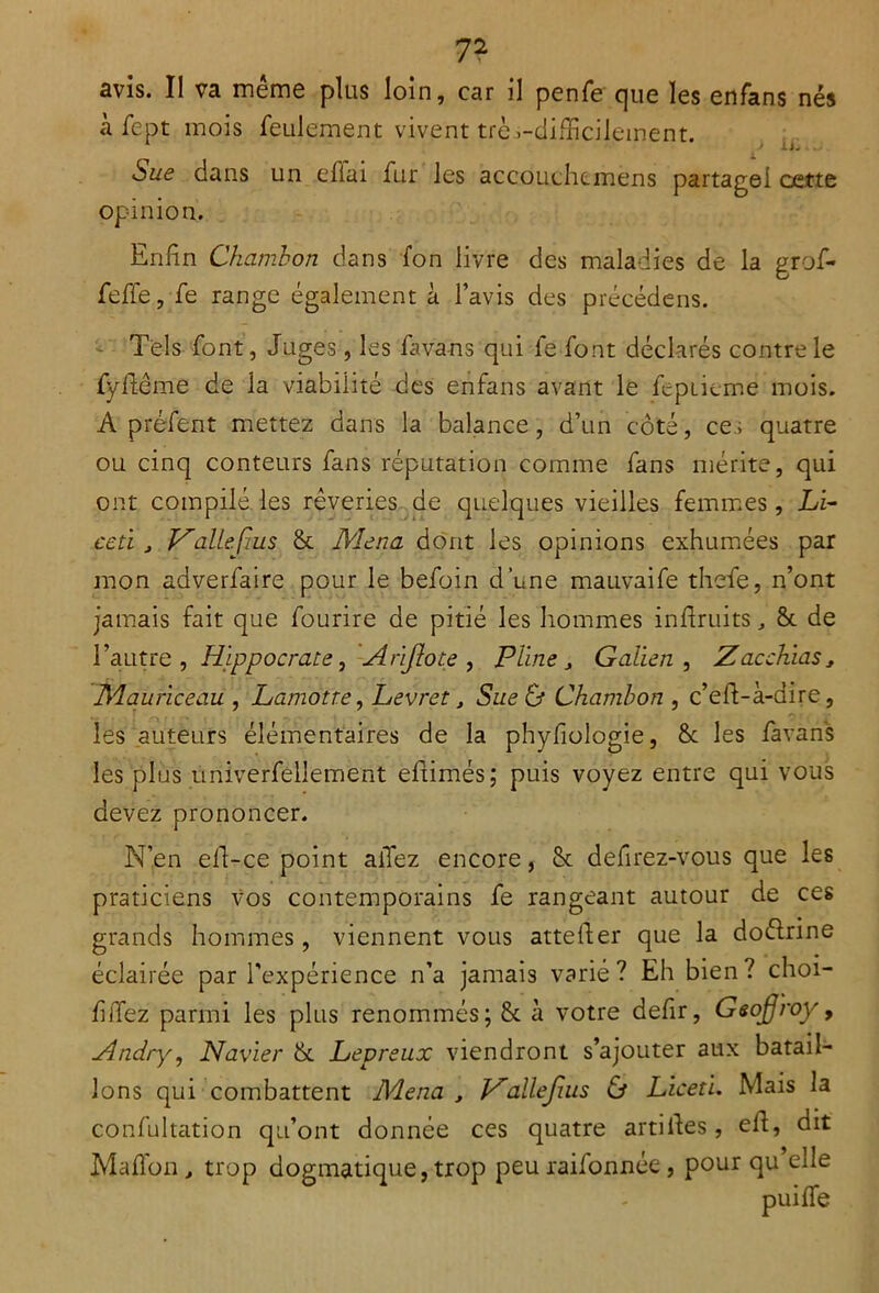 avis. Il va même plus loin, car il penfe que les enfans nés à fept mois feulement vivent trè .-difficilement. Sue dans un eflai fur les accouchemens partage! cette opinion. Enfin Chambon dans fon livre des maladies de la grof- feffe, fe range également à l’avis des précédens. Tels font, Juges, les fàva-ns qui fe font déclarés contre le fyflême de la viabilité des enfans avant le feptieme mois. A préfent mettez dans la balance, d’un côté, ce.; quatre ou cinq conteurs fans réputation comme fans mérite, qui ont compilé les rêveries de quelques vieilles femmes, Li- ce ti , VaileÇius Si Mena dont les opinions exhumées par mon adverfaire pour le befoin d’une mauvaife thefe, n’ont jamais fait que fourire de pitié les hommes inflruits &. de l’autre, Hippocrate, Arïjlote , Plinej Galien, Zacchias* Mauriceau , Lamotre, Levret, Sue & Chambon , c’eft-à-dire, les auteurs élémentaires de la phyfiologie, &c les favans les plus univerfellement efiimés; puis voyez entre qui vous devez prononcer. N’en eli-ce point allez encore, 8c defirez-vous que les praticiens vos contemporains fe rangeant autour de ces grands hommes , viennent vous attefler que la dottrine éclairée par l’expérience n’a jamais varie? Eh bien? choi- filTez parmi les plus renommés; & à votre defir, Gsofroy, Hndry', Navier Si Lepreux viendront s’ajouter aux batail- lons qui combattent Mena , Vallefius & Licet'u Mais la confultation qu’ont donnée ces quatre artiifes, eff, dit Mafîon j, trop dogmatique, trop peu raifonnée , pour qu elle