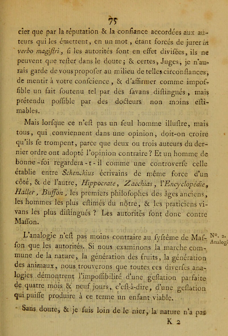 7? cier que par la réputation 8c la confiance accordées aux au- teurs qui les émettent, en un mot, étant forcés de jurer in verbo magiflri, fi les autorités font en effet divifées, ils ne peuvent que refier dans le doute ; 8c certes, Juges, je n’au- rais garde de vous propofer au milieu de telles circonfiances, de mentir à votre confidence , 8c d affirmer comme impof- fible un fait foutenu tel par des favans difiingués , mais prétendu pofiible par des doéieurs non moins efii- mables. Mais lorfique ce n’efi pas un feul homme illufire, mais tous, qui conviennent dans une opinion, doit-on croire qu ils fe trompent, parce que deux ou trois auteurs du der- nier ordre ont adopte l’opinion contraire? Et un homme de bonne-roi regardera -1 - il comme une controverfe celle établie entre SckenJàus écrivains de même force d’un cote, 8c de 1 autre, Hippocrate, Zacchias , l’Encyclopédie, Haller, Buffon J les premiers philofiophes des âges anciens, les hommes les plus efiimés du nôtre, 8c les praticiens vi- vans les plus difiingués ? Les autorités font donc contre Maffon. L analogie n efi pas moins contraire au fyftême de Maf- ^c‘ 2*. r i • f n • . J Analogi ion que les autorités. Si nous examinons la marche com- mune de la nature, la génération des fruits, la génération des animaux, nous trouverons que toutes ces diverfes ana- logies démontrent l’impofiibilité d’une gcfiation parfaite de quatre mois 8c neuf jours, c’efU-dire, d’une gefiation qui puiffe produire à ce terme un enfant viable. Sans doute, 8c je fuis loin de le nier, la nature n'a pas K 2