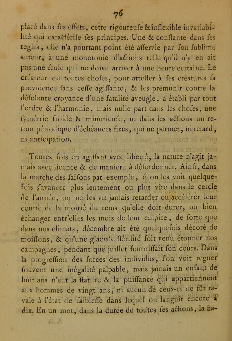 placé dans fes effets, cette rigoureufe 5cinflexible invariabi- lité qui cara&érife fes principes. Une & confiante dans les réglés, elle n’a pourtant point été aflervie par fon fublime auteur, à une monotonie d’aélions telle qu’il n’y en ait pas une feule qui ne doive arriver à une heure certaine. Le créateur de toutes chofes, pour attefter à fes créatures fa providence fans celle agiflante, 6c les prémunir contre la défolante croyance d’une fatalité aveugle, a établi par tout l’ordre 8c l'harmonie, mais nulle part dans les chofes, une fymétrie froide 8c minutieufe, ni dans les aéfions un re- tour périodique d’échéances Axes, qui ne permet, ni retard, ni anticipation. Toutes fois en agiffant avec liberté, la nature n’agit ja- mais avec licence 8c de maniéré à défordonner. Ainfi, dans la marche des faifons par exemple , fi on les voit quelque- fois s’avancer plus lentement ou plus vite dans le cercle de l’année, on ne les vit jamais retarder ou accélérer leur courfe de la moitié du tems qu’elle doit durer, ou bien échanger entr’elles les mois de leur empire , de forte que dans nos climats, décembre ait été quelquefois décoré de moiiTons, 8c qu’une glaciale flérilité foit venu étonner nos campagnes, pendant que juillet fourniflait fon cours. Dans la progreffion des forces des individus, l’on voit regner fouvent une inégalité palpable, mais jamais un enfant de huit ans n’eut la flature 8c la puilTance qui appartiennent aux hommes de vingt ans, ni aucun de ceux-ci ne lut ra- valé à l’état de faiblefle dans lequel on langmit encore k dix. En un mot, dans la durée de toutes fes aétions, la ua-