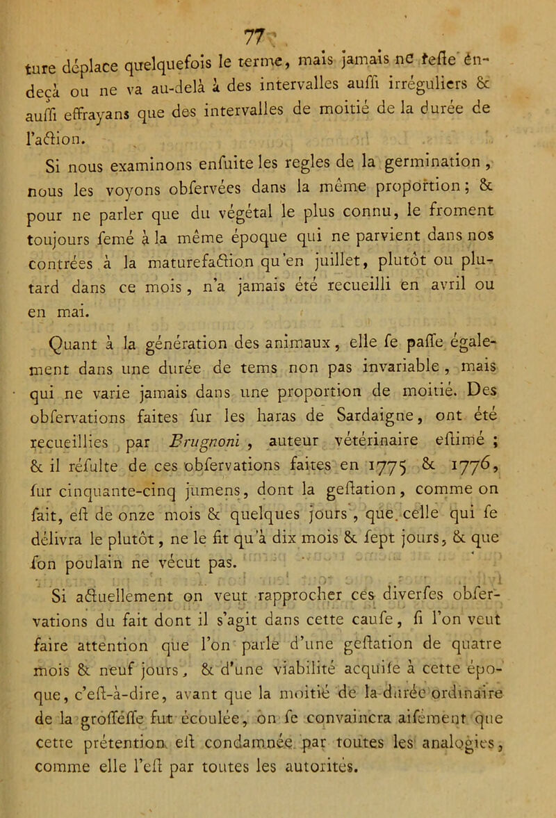 ture déplace quelquefois le terme, mais jamais ne fefte én- decà ou ne va au-delà à des intervalles auffi irréguliers & auffi effrayant que des intervalles de moitié de la durée de l’a&ion. Si nous examinons enfuite les réglés de la germination , nous les voyons obfervées dans la meme proportion; & pour ne parler que du végétal le plus connu, le froment toujours femé à la même époque qui ne parvient dans nos contrées à la maturefafîion qu’en juillet, plutôt ou plu- tard dans ce mois, n’a jamais été recueilli en avril ou en mai. Quant à la génération des animaux, elle fe pafie égale- ment dans une durée de tems non pas invariable , mais qui ne varie jamais dans une proportion de moitié. Des obfervations faites fur les haras de Sardaigne, ont été recueillies par Brugnoni , auteur vétérinaire eftirrié ; & il réfulte de ces obfervations faites en 1775 17765 fur cinquante-cinq jumens, dont la geftation, comme on fait, eh de onze mois & quelques jours , que. celle qui fe délivra le plutôt, ne le fit qu a dix mois & fept jours, & que ion poulain ne vécut pas. Si actuellement on veut rapprocher ces diverfes obfer- vations du fait dont il s’agit dans cette caufe, fi l’on veut faire attention que l’on parle d’une geftation de quatre mois & neuf jours, & d’une viabilité acqüifé à cette épo- que, c’eft-à-dire, avant que la moitié de la durée ordinaire de la grofféffe fut écoulée, on fe convaincra aifement que cette prétention eft condamnée par toutes les analogies, comme elle l’efi par toutes les autorités.