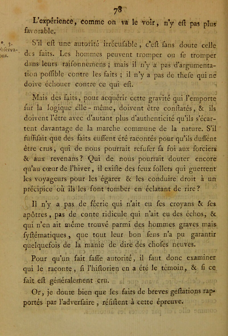 L’expérience, comme on va le voir, n’y e/l pas plus favorable. V S’il elt une autorité irrécufable , cefl fans doute celle jns. ^ des faits. Les hommes peuvent tromper ou fe tromper dans leurs raifonnemens ; mais il n’y a pas d’argumenta- tion poflible contre les faits ; il n’y a pas de thefe qui ne doive échouer contre ce qui eh. Mais des faits, pour acquérir cette gravité qui l’emporte fur la logique elle-même, doivent être constatés, & ils doivent l’être avec d’autant plus d’authenticité qu’ils s’écar- tent davantage de la marche commune de la nature. S’il fùlïifait que des faits euffent été racontés pour qu’ils duflent être crus, qui de nous pourrait refufer fa foi aux forciers & aux revenans? Qui de nous pourrait douter encore \ qu’au cœur de l’hiver, il exifle des feux follets qui guettent les voyageurs pour les égarer & les conduire droit à un précipice où ils les font tomber en éclatant de rire? Il n’y a pas de féerie qui n’ait eu fes croyans 5c fes apôtres, pas de conte ridicule qui n’ait eu des échos, & qui n’en ait même trouvé parmi des hommes graves mais fyflématiques, que tout leur bon feus n’a pu garantir quelquefois de la manie de dire des chofes neuves. Pour qu’un fait falfe autorité, il faut donc examiner qui le raconte, fi l’hiftorien en a été le témoin, & fi ce fait eft généralement cru. Or, je doute bien que les faits de brèves geftations rap* portés par l’adverfaire, réfiflent à cette épreuve.