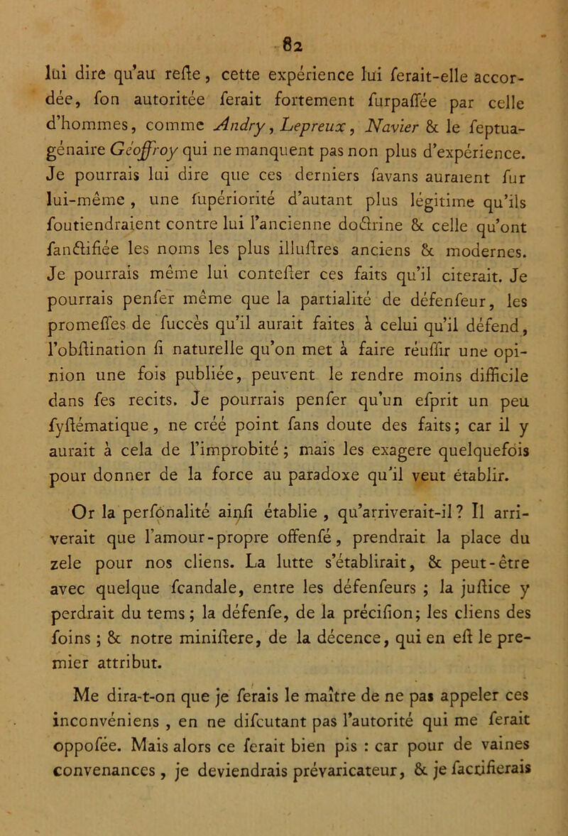 lui dire qu’au relie, cette expérience lui ferait-elle accor- dée, fon autoritée ferait fortement furpalTée par celle d’hommes, comme Andry, Lepreux, Navier & le feptua- génaire Geoffroy qui ne manquent pas non plus d’expérience. Je pourrais lui dire que ces derniers favans auraient fur lui-même , une fupériorité d’autant plus légitime qu’ils foutiendraient contre lui l’ancienne doârine & celle qu’ont fanûifiée les noms les plus illuflres anciens & modernes. Je pourrais même lui contelter ces faits qu’il citerait. Je pourrais penfer même que la partialité de défenfeur, les promettes de fuccès qu’il aurait faites à celui qu’il défend, l’obttination h naturelle qu’on met à faire réuffir une opi- nion une fois publiée, peuvent le rendre moins difficile dans fes récits. Je pourrais penfer qu’un efprit un peu fyftématique, ne créé point fans doute des faits; car il y aurait à cela de l’improbité ; mais les exagere quelquefois pour donner de la force au paradoxe qu’il veut établir. Or la perfonalité ainfi établie , qu’arriverait-il? Il arri- verait que l’amour-propre offenfé, prendrait la place du zele pour nos cliens. La lutte s’établirait, & peut-être avec quelque fcandale, entre les défenfeurs ; la juttice y perdrait du tems ; la défenfe, de la précifion; les cliens des foins ; & notre minittere, de la décence, qui en ett le pre- mier attribut. Me dira-t-on que je ferais le maître de ne pas appeler ces inconvéniens , en ne difeutant pas l’autorité qui me ferait oppofée. Mais alors ce ferait bien pis : car pour de vaines convenances, je deviendrais prévaricateur, &. je facetterais