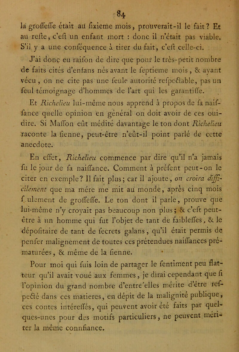 la groflefle était au fixieme mois, prouverait-il le fait? Et au relie, c’ell un enfant mort : donc il n’était pas viable. S’il y a une conféquence à tirer du fait, c’ell celle-ci. J’ai donc eu raifon de dire que pour le très-petit nombre de faits cités d’enfans nés avant le feptieme mois, & ayant vécu, on ne cite pas une feule autorité refpeélable, pas un feul témoignage d’hommes de l’art qui les garantiffe. Et Richelieu lui-même nous apprend à propos de fa naif- fance quelle opinion en général on doit avoir de ces oui- dire. Si Malfon eût médité davantage le ton dont Richelieu raconte la lienne, peut-être n’eût-il point parlé de cette anecdote. En effet, Richelieu commence par dire qu’il n’a jamais fu le jour de fa naiffance. Comment à préfent peut-on le citer en exemple? Il fait plus; car il ajoute, on croira diffi- cilement que ma mère me mit au monde, après cinq mois f ulement de grolfeffe. Le ton dont il parle, prouve que lui-même n’y croyait pas beaucoup non plus; & c’eft peut- être à un homme qui fut l’objet de tant de faiblelfes, &. le dépofltaire de tant de fecrets galans, qu’il était permis de penfer malignement de toutes ces prétendues naiflances pré- maturées, & même de la tienne. Pour moi qui fuis loin de partager le fentiment peu flat- teur qu’il avait voué aux femmes, je dirai cependant que fl l’opinion du grand nombre d’entre'elles mérite d être ref- peôé dans ces matières, en dépit de la malignité publique, ces contes intéretfés, qui peuvent avoir été faits par quel- ques-unes pour des motifs particuliers, ne peuvent méri- ter la même connfiance.