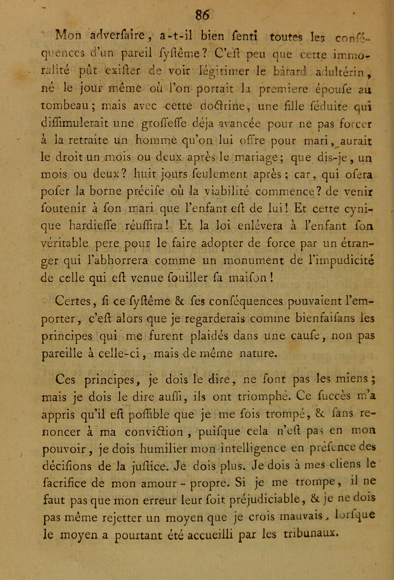 Mon adverfaire, a-t-il bien fentî toutes les confé- quences d’un pareil fyflême? C’e'fl peu que cette immo- ralité pût exifter de voir légitimer le bâtard adultérin , né le jour même où l’on portait h première époufe an tombeau; mais avec cette dodrine, une fille féduite qui diffimulerait une groffefle déjà avancée pour ne pas forcer à la retraite un homme qu’on lui offre pour mari, aurait le droit un mois ou deux après le mariage; que dis-je , un mois ou deux? huit jours feulement après; car, qui ofera pofer la borne précife où -la viabilité commence? de venir foutenir à fon mari que l’enfant eft de lui ! Et cette cyni- que hardieffe réuffira! Et la loi enlèvera à l’enfant fou véritable pere pour le faire adopter de force par un étran- ger qui l’abhorrera comme un monument de l’impudicité de celle qui eft venue fouiller fa maifon ! Certes, fi ce fyflême & fes conféquences pouvaient l’em- porter, c’eft alors que je regarderais comme bienfaifans les principes qui me furent plaidés dans une caufe, non pas pareille à celle-ci, mais de même nature. Ces principes, je dois le dire, ne font pas les miens; mais je dois le dire auffi, ils ont triomphé. Ce fuccès m’a appris qu’il eft poffible que je me fois trompé, & fans re- noncer à ma convidion , puifque cela n’eft pas en mon pouvoir , je dois humilier mon intelligence en préfence des décifions de la juffice. Je dois plus. Je dois à mes cliens le facrifice de mon amour - propre. Si je me trompe, il ne faut pas que mon erreur leur foit préjudiciable, & je ne dois pas même rejetter un moyen que je crois mauvais J lorfque le moyen a pourtant été accueilli par les tribunaux.