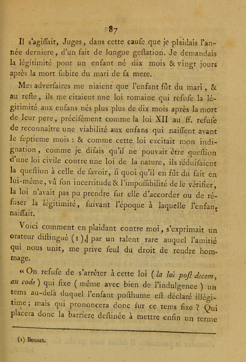 Il s’agifiait, Juges, dans cette caufe que je plaidais l’an- née derniere, d’un fait de longue geftation. Je demandais la légitimité pour un enfant né dix mois & vingt jours après la mort fubite du mari de fa mere. Mes adverfaires me niaient que l’enfant fût du mari, 8c au refie, ils me citaient une loi romaine qui refufe la lé- gitimité aux enfans nés plus 'plus de dix mois après la mort de leur pere, précifément comme la loi XII au ff. refufe de reconnaître une viabilité aux enfans qui nailfent avant le feptieme mois : 8c comme cette loi excitait mon indi- gnation , comme je difais qu’il ne pouvait être queftion d’une loi civile contre une loi de la nature, ils réduifaient la quefiion à celle de favoir, fi quoi qu’il en fût du fait en lui-même, vû fon incertitude 8c Timpoffibilité de le vérifier, la loi n avait pas pu prendre fur elle d’accorder ou de ré- fuser la légitimité, fuivant l’époque à laquelle l’enfant naiffait. Voici comment en plaidant contre moi, s’exprimait un orateur diftingué (i),j par un talent rare auquel l’amitié qui nous unit, me prive feul du droit de rendre hom- mage. «On refufe de s’arrêter à cette loi (la loi poft decem, au code ) qui fixe ( même avec bien de l’indulgence ) un tems au-delà duquel l’enfant poflhume eif déclaré illéoi- time ; mais qui prononcera donc fur ce tems fixe ? Qui placera donc la barrière deftinée à mettre enfin un terme (i) Bonnet.