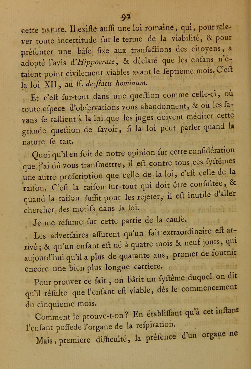 cette nature. Il exifte aufli une loi romaine, qui, pour rele- ver toute incertitude fur le terme de la viabilité, & pour préfenter une bâfe fixe aux tranfaétions des citoyens, a adopté l’avis d'Hippocrate, & déclaré que les enfans n’é- taient point civilement viables avant le feptieme mois. C eft la loi XII, au £f. de-flatu homlnum. Et ceft fur-tout dans une queftion comme celle-ci, où toute efpece d’obfervations vous abandonnent, & où les fa- vans fe rallient à la loi que les juges doivent méditer cette grande queflion de favoir, fi la loi peut parler quand la nature fe tait. Quoi qu’il en foit de notre opinion fur cette confidération que j’ai dû vous tranfmettre, il eft contre tous ces fyftemes une autre profcription que celle de la loi, c eft celle de la raifon. C’eft la raifon iur-tout qui doit être confultee, & quand la raifon fuffit pour les rejeter, il eft inutile d’aller chercher des motifs dans la loi. Je me réfume fur cette partie de la caufe. Les adverfaires afïùrent qu’un fait extraordinaire eft ar- rivé ; & qu’un enfant eft né à quatre mois & neuf jours, qui aujourd’hui qu’il a plus de quarante ans, promet de fournir encore une bien plus longue carrière. Pour prouver ce fait, on bâtit un fyftême duquel on dit qu’il réfulte que l’enfant efl viable, dès le commencement du cinquième mois. Comment le prouve-t-on? En établiffant qu’à cetinflant l’enfant poffede l’organe de la refpiration. • e Mais, première difficulté, la préfence d un org „