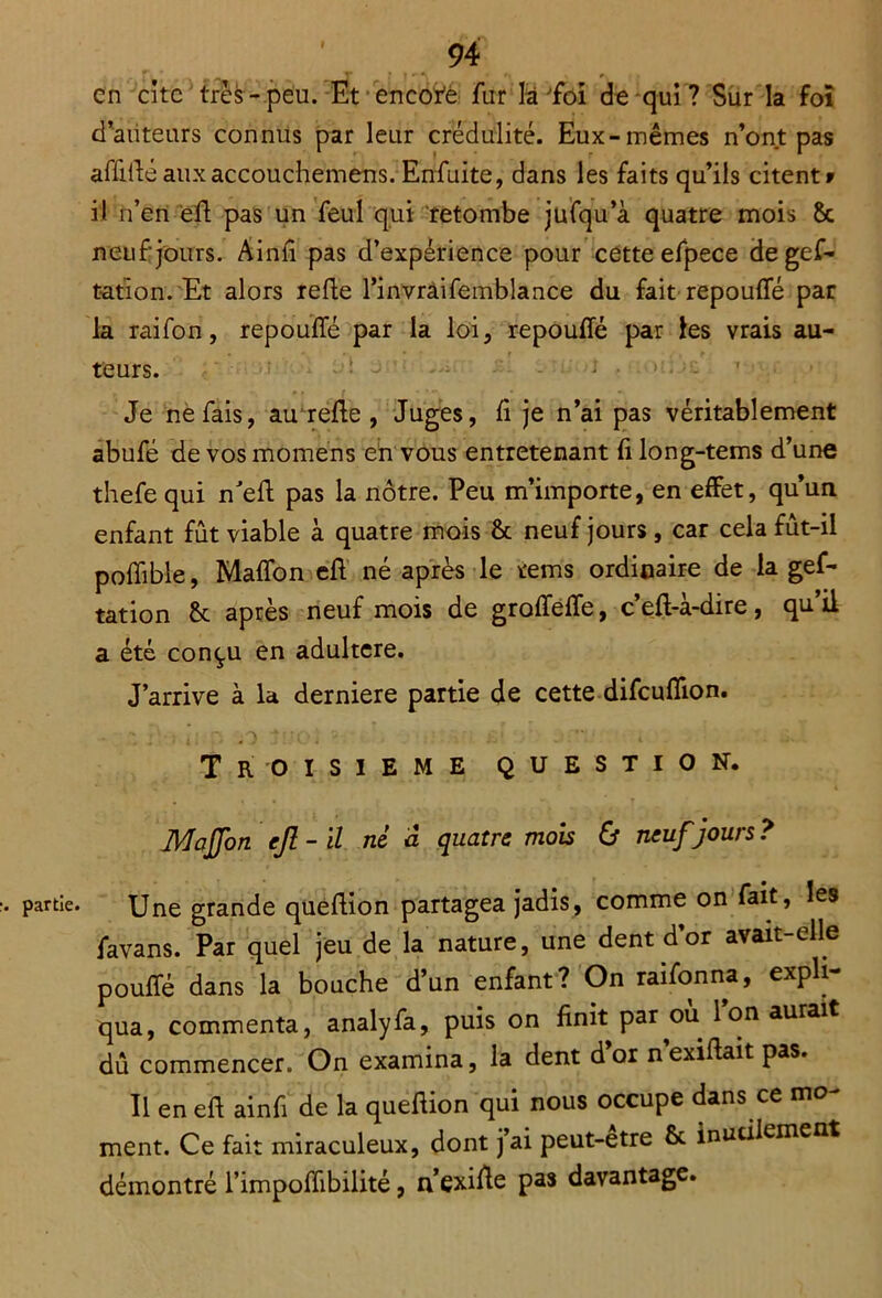 en cite très-peu. Et encor’é fur là'foi de qui ? Sur la foï d’auteurs connus par leur crédulité. Eux-mêmes n’ont pas affidé auxaccouchemens. Enfuite, dans les faits qu’ils citent» il n’en eft pas un feul qui retombe jufqu’à quatre mois 8c neuf jours. Ainft pas d’expérience pour cette efpece degef- ration. Et alors refie l’invràifemblance du fait repouffé par la raifon, repouffé par la loi, repouffé par les vrais au- teurs. . . Je ne fais, au refte , Juges, fi je n’ai pas véritablement abufé de vos momens en vous entretenant fi long-tems d’une thefe qui n'eft pas la nôtre. Peu m’importe, en effet, qu’un enfant fût viable à quatre mois ôc neuf jours , car cela fût-il poffible, Maffon eff né après le rems ordinaire de la gef- tation 8c après neuf mois de groffeffe, c’eft-à-dire, qu’il a été conçu en adultéré. J’arrive à la derniere partie de cette difeuflion. TROISIEME QUESTION. Maffon ejî-il ni a quatre mois & neuf jours? partie. Une grande queftion partagea jadis, comme on fait, les favans. Par quel jeu de la nature, une dent d’or avait-elle pouffé dans la bouche d’un enfant? On raifonna, expli- qua, commenta, analyfa, puis on finit par où l’on aurait dû commencer. On examina, la dent d’or nexiffait pas. Il en eft ainfi de la queftion qui nous occupe dans ce mo- ment. Ce fait miraculeux, dont j’ai peut-etre 8c inuciiement démontré l’impoffibilité, n’exifte pas davantage.