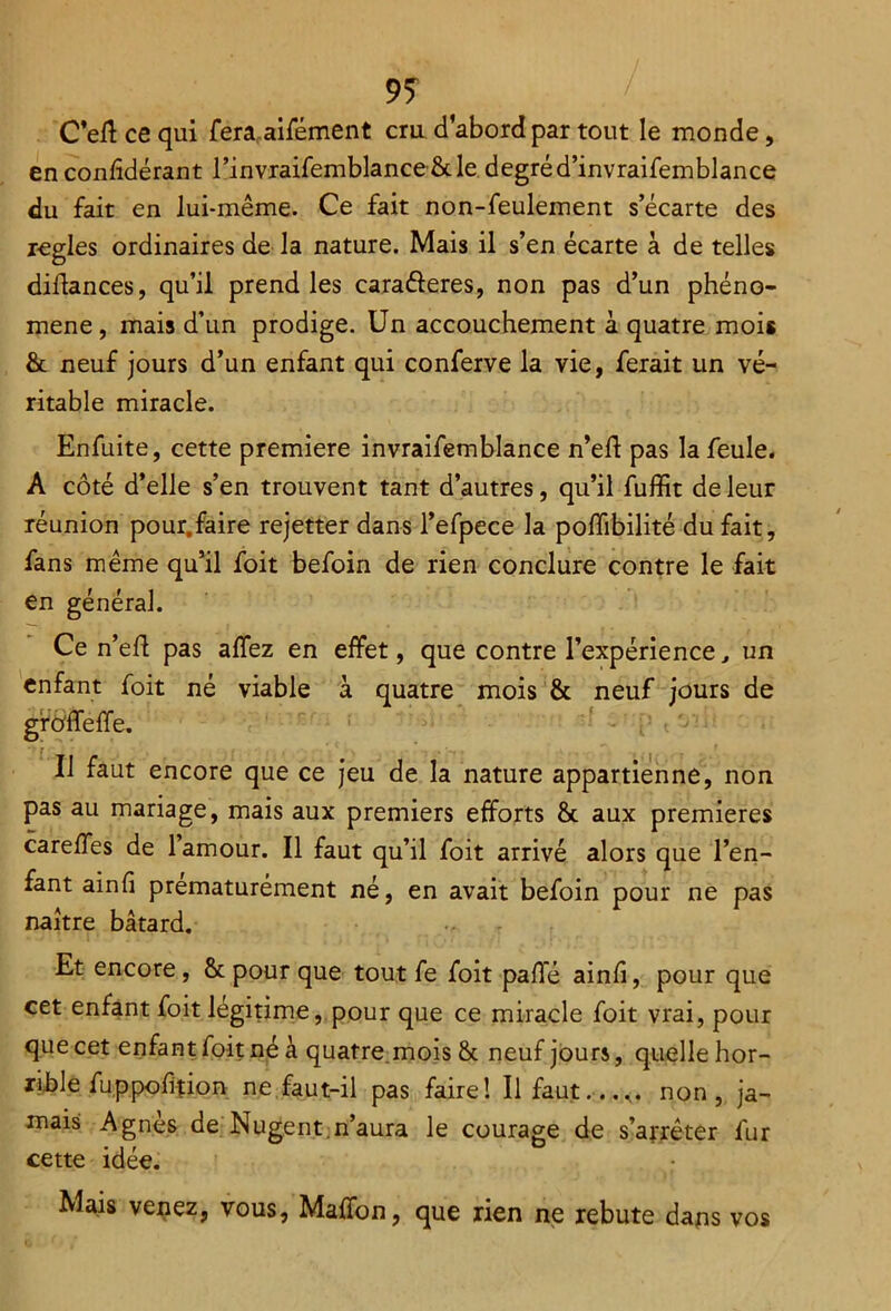 9? C’eft ce qui fera.aifément cru d’abord par tout le monde, en confîdérant l’invraifemblance 8c le degré d’invraifemblance du fait en lui-même. Ce fait non-feulement s’écarte des réglés ordinaires de la nature. Mais il s’en écarte à de telles diflances, qu’il prend les cara&eres, non pas d’un phéno- mène, mais d’un prodige. Un accouchement à quatre mois 8c neuf jours d’un enfant qui conferve la vie, ferait un vé- ritable miracle. Enfuite, cette première invraifemblance n’efl pas la feule. A côté d’elle s’en trouvent tant d’autres, qu’il fuffit de leur réunion pour.faire rejetter dans l’efpece la poffibilité du fait, fans même qu’il foit befoin de rien conclure contre le fait en général. Ce n’efl pas affez en effet, que contre l’expérience, un enfant foit né viable à quatre mois & neuf jours de grôffeffe. Il faut encore que ce jeu de la nature appartienne, non pas au mariage, mais aux premiers efforts 8c aux premières careffes de l’amour. Il faut qu’il foit arrivé alors que l’en- fant ainfi prématurément né, en avait befoin pour ne pas naître bâtard. Et encore, 8c pour que tout fe foit pafle ainfi, pour que cet enfant foit légitime, pour que ce miracle foit vrai, pour que cet enfant foit né à quatre mois 8c neuf jours, quelle hor- rible fuppofition ne faut-il pas faire! Il faut...... non, ja- mais Agnès de Nugent n’aura le courage de s’arrêter fur cette idée. Mais venez, vous, Maffon, que rien ne rebute dans vos