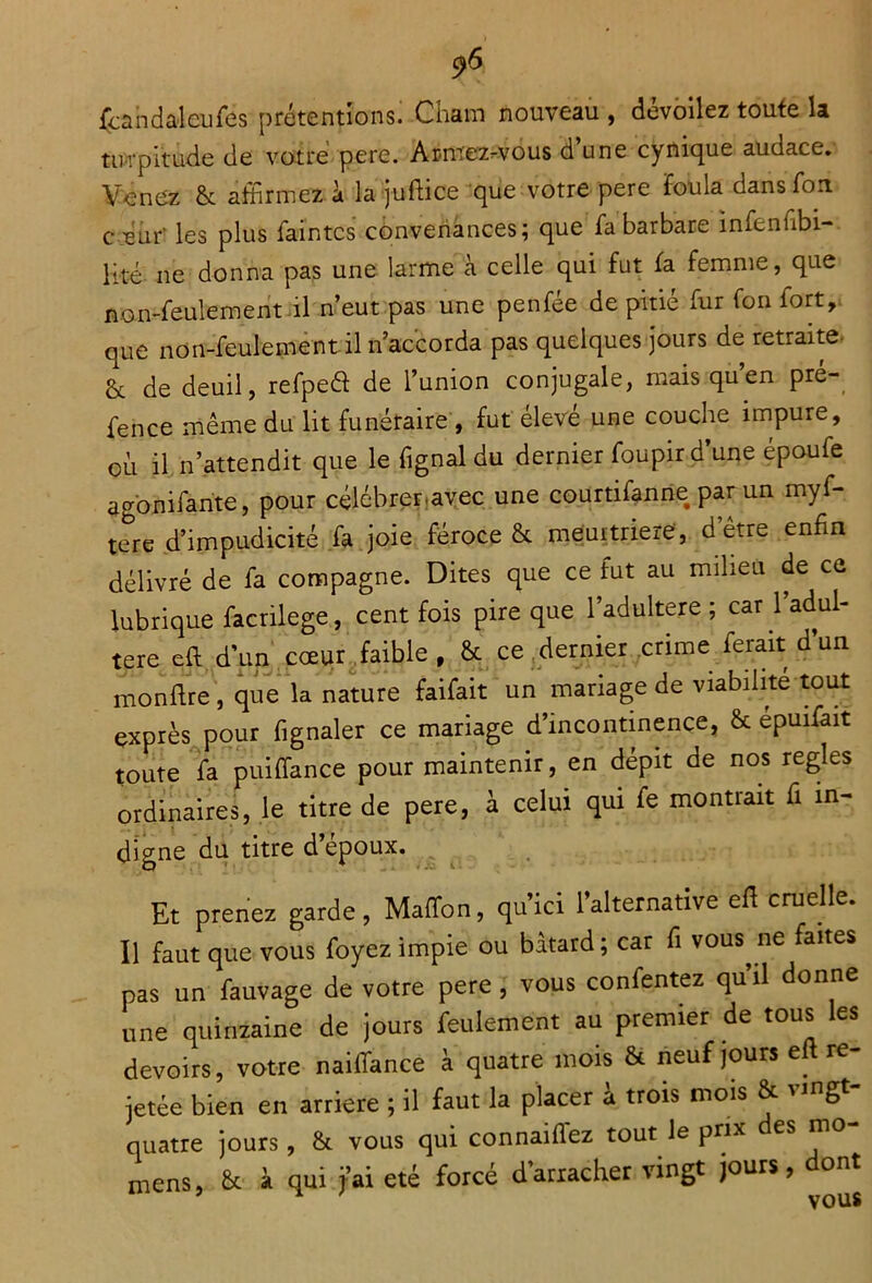 fcandalcufes prétendons. Cham nouveau , dévoilez toute la turpitude de votre pere. Aimez-vous dune cynique audace. Venez & affirmez à la juftice que votre pere Toula dans Ton c eur* les plus faintcs convenances; que fa barbare infenfibi- lité ne donna pas une larme à celle qui fut fa femme, que non-feulement il n’eut pas une penfée de pitié fur fou fort, que non-feulement il n accorda pas quelques jours de retraite & de deuil, refpeêi de l’union conjugale, mais qu en pre- fence même du lit funéraire , fut élevé une couche impure, où il n’attendit que le fignal du dernier foupir d’une époufe agonifante, pour célébrer,avec une courtifanne par un myf- tere d’impudicité fa joie féroce & meurtrière, d être enfin délivré de fa compagne. Dites que ce fut au milieu de ce lubrique facrilege, cent fois pire que l’adultere ; car 1 adul- téré eft d’un cœur faible, & ce dernier crime ferait d’un monftre, que la nature faifait un mariage de viabilité tout exprès pour fignaler ce mariage d’incontinence, & épuifait toute fa puiffance pour maintenir, en dépit de nos réglés ordinaires, le titre de pere, à celui qui fe montrait fi in- digne du titre d’époux. Et prenez garde, Maffon, qu’ici l’alternative eft cruelle. Il faut que vous foyez impie ou bâtard; car fi vous ne faites pas un fauvage de votre pere , vous confentez qu’il donne une quinzaine de jours feulement au premier de tous les devoirs, votre naifTance à quatre mois & neuf jours eft re- jetée bien en arriéré ; il faut la placer à trois mois & vingt- quatre jours, & vous qui connaiflez tout le prix es n mens, & à qui j’ai été forcé d arracher vingt jours, ont