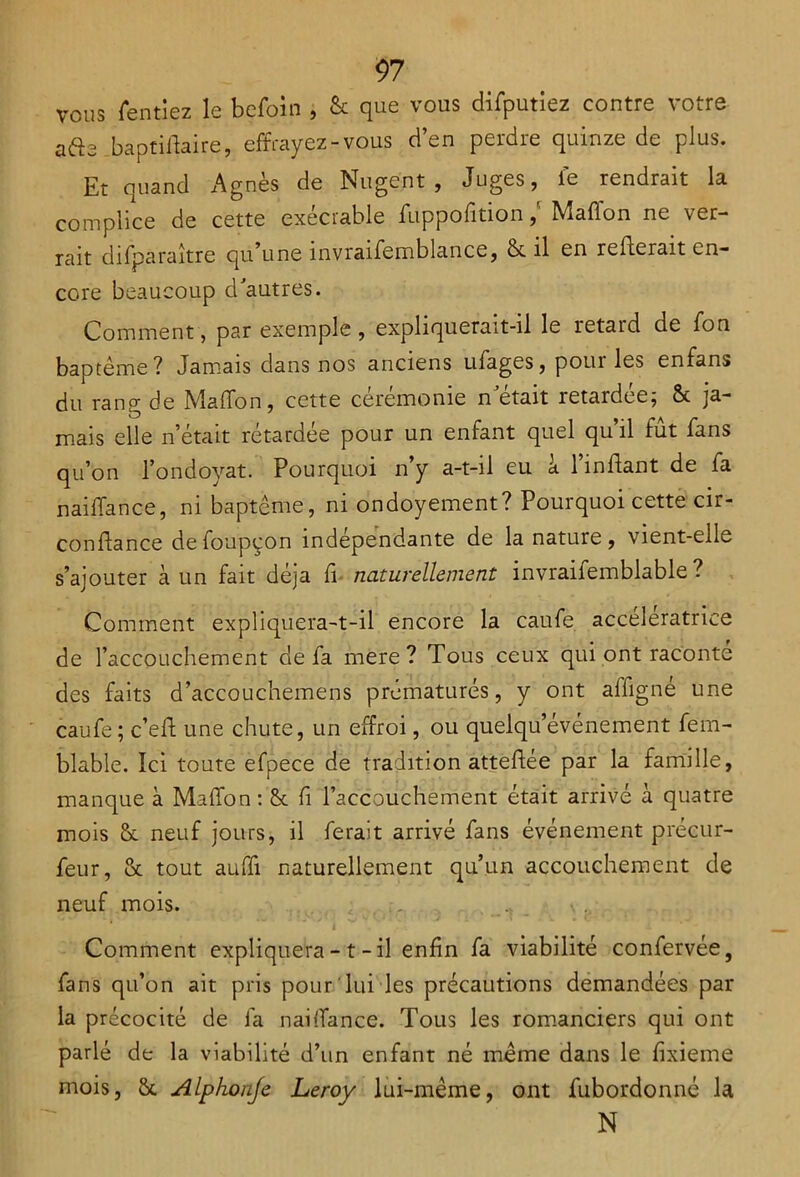 vous Tentiez le befoin , & que vous difputiez contre votre a&a baptiffaire, effrayez-vous d’en perdre quinze de plus. Et quand Agnès de Nugent , Juges, le rendrait la complice de cette exécrable fuppofition / Mail on ne ver- rait di(paraître qu une invraifemblance, & il en relierait en- core beaucoup d'autres. Comment, par exemple , expliquerait-il le retard de Ton baptême? Jamais dans nos anciens ufages, poui les enfans du rang de Maffon, cette cérémonie n'était retardée; & ja- mais elle n’était rétardée pour un enfant quel qu’il fût fans qu’on l’ondoyat. Pourquoi n’y a-t-il eu à l’inilant de fa naiffance, ni baptême, ni ondoyement? Pourquoi cette cir- confiance de foupçon indépendante de la nature , vient-elle s’ajouter à un fait déjà fi naturellement invraifemblable ? Comment expliquera-t-il encore la caufe accélératrice de l’accouchement de fa mere ? Tous ceux qui ont raconte des faits d’accouchemens prématurés, y ont affigné une caufe; c’ell une chute, un effroi, ou quelqu événement fem- blable. Ici toute efpece de tradition atteffée par la famille, manque à Maffon : & fi l’accouchement était arrivé à quatre mois Sc neuf jours, il ferait arrivé fans événement précur- feur, & tout auffi naturellement qu’un accouchement de neuf mois. , ’  i Comment expliquera - t - il enfin fa viabilité confervée, fans qu’on ait pris pour lui les précautions demandées par la précocité de fa naiffance. Tous les romanciers qui ont parlé de la viabilité d’un enfant né même dans le fixieme mois, &, Alphonje Leroy lui-même, ont fubordonné la N