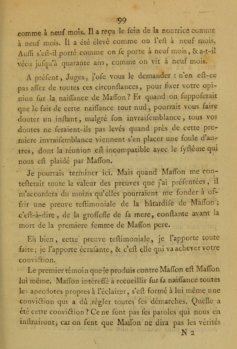 comme à neuf mois. Il a reçu le fein de la nourrice comme à neuf mois. Il a été élevé comme on l’eft à neuf mois. Aufli s’eft-il porté comme on fe porte à neuf mois, & a-t-il vécu jufqu’à quarante ans, comme on vit a neuf mois. A préfenî, Juges, j’ofe vous le demander : n’en eft-ce pas allez de toutes ces circonflances, pour fixer votre opi- nion fur la naiffance de MafTon ? Et quand on fuppoferait que le fait de cette naiflance tout nud, pourrait vous faire douter un inflant, malgré fon invraifemblance , tous vo? doutes ne feraient-ils pas levés quand près de cette pre- mière invraifemblance viennent s’en placer une foule d au- tres, dont la réunion eft incompatible avec le fyftême qui nous eft plaidé par MafTon. Je pourrais terminer ici. Mais quand MafTon me con- tefterait toute la valeur des preuves que j’ai préfentees, il m’accordera du moins qu’elles pourraient me fonder a of- frir une preuve teftimoniale de la bâtardife de MalTon ; c’ell-à-dire , de la grofTefle de fa mere, confiante avant la mort de la première femme de MafTon pere. Eh bien, cette” preuve teftimoniale, je l’apporte toute faite; je l’apporte écralante, & c’eft elle qui va achever votre conviélion. Le premier témoin que je produis contre MafTon eft MafTon lui même. Maffon intéreffé à recueillir fur fa naiiiance toutes les anecdotes propres à l’éclairer, s’eft formé à lui même une conviélion qui a dû régler toutes fes démarches. Quelle a été cette conviélion? Ce ne font pas fes paroles qui nous en inilruiront; caron fent que MalTon ne dira pas les vérités N 2