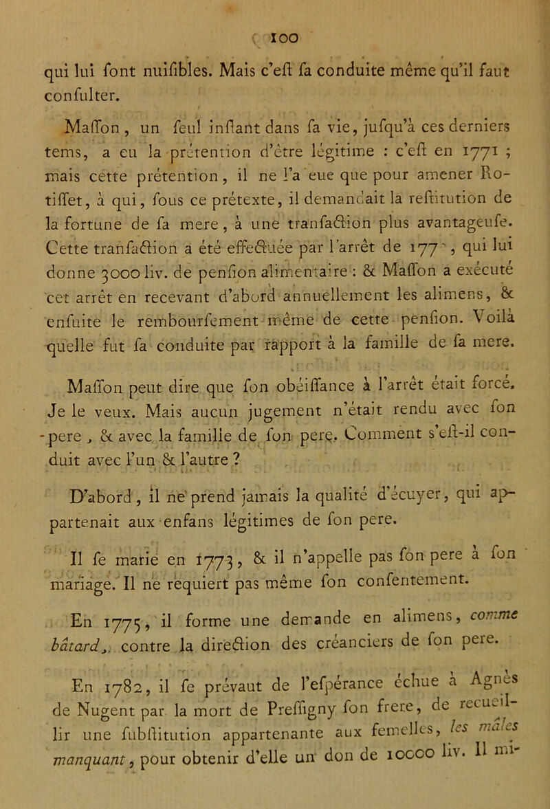 qui lui font nuifibles. Mais c’efl fa conduite même qu’il faut confulter. Maffon , un feul infant dans fa vie, jufqu’à ces derniers tems, a eu la prétention d’être légitime : c’ef en 1771 ; mais cette prétention, il ne l’a eue que pour amener Rô- ti ffet, à qui, fous ce prétexte, il demandait la reftitution de la fortune de fa mere, à une tranfadion plus avantageufe. Cette tranfadion a été effeduée par l’arrêt de 177', qui lui donne 3000 liv. de penfion alimentaire : 8c Maflon a exécute cet arrêt en recevant d’abord annuellement les alimens, 8c enfuite le rembourfement même de cette penfion. V oilà quelle fut fa conduite par rapport à la famille de fa mere. MalTon peut dire que fon obéiffance à 1 arrêt était force» Je le veux. Mais aucun jugement n’était rendu avec fon -pere » ôc avec la familie de fon perç. Comment selt-il con- duit avec l’un 8c l’autre ? . ' 1 < • * - D’abord, il ne prend jamais la qualité d’écuyer, qui ap- partenait aux enfans légitimes de fon pere. Il fe marie en 1773? & il n’appelle pas fon pere a fon mariage. Il ne requiert pas même fon confentement. En 1775, il forme une demande en alimens, comme bâtardcontre la diredion des créanciers de fon peie. En 1782, il fe prévaut de l’efperance cchue a Agims de Nugent par la mort de Prefiigny fon frere, de mcimil lir une fubftitution appartenante aux femelles, Ls n.atcs manquant, pour obtenir d’elle un don de îocco IR. R ml