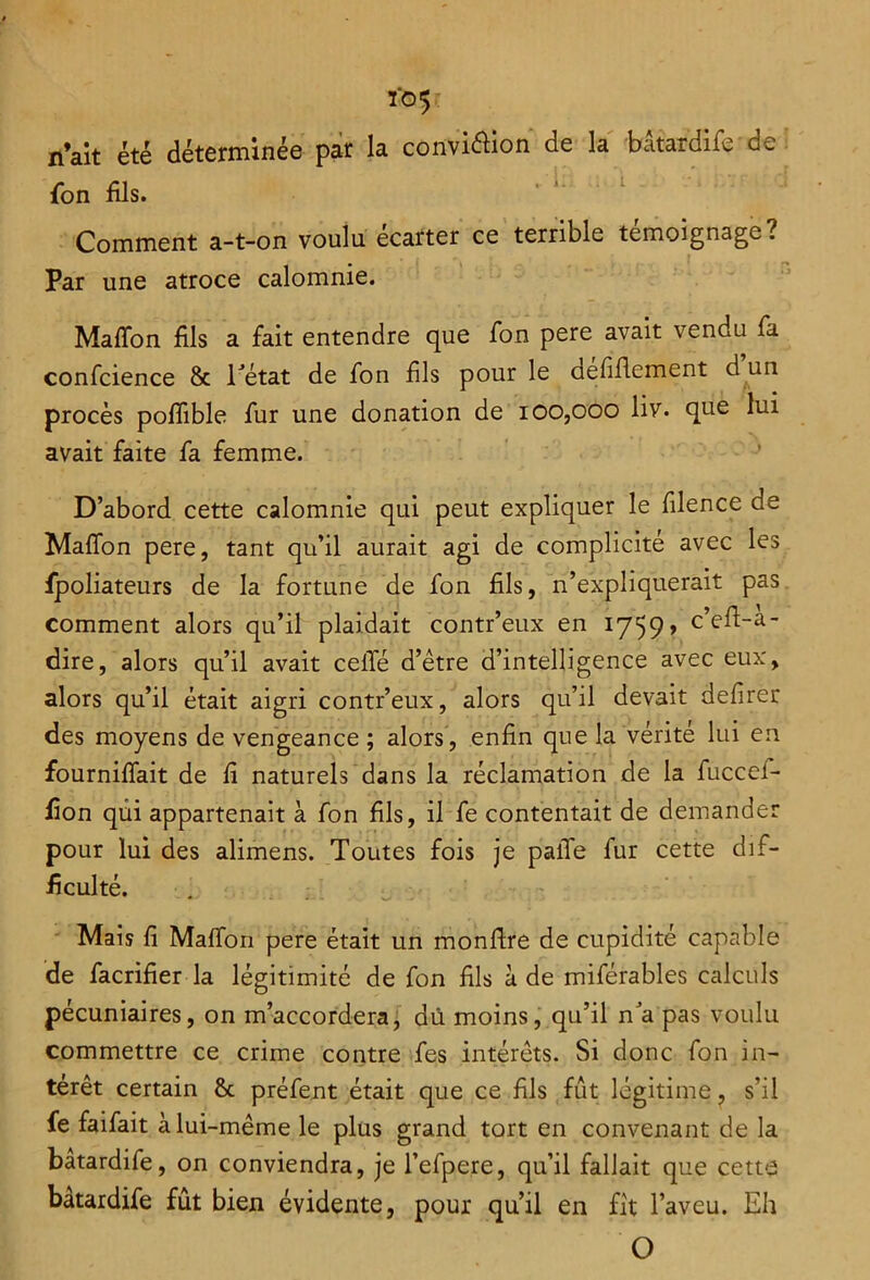 io5 n’ait été déterminée par la convi&ion de la bâtardife de fon bis. Comment a-t-on voulu écarter ce terrible témoignage? Par une atroce calomnie. Maffon fils a fait entendre que fon pere avait vendu fa confcience & l'état de fon fis pour le defiflement d un procès poffible fur une donation de 100,000 liv. que lui avait faite fa femme. D’abord cette calomnie qui peut expliquer le flence de Maflon pere, tant qu’il aurait agi de complicité avec les fpoliateurs de la fortune de fon fils, n’expliquerait pas comment alors qu’il plaidait contr’eux en 1759» c’eft-a- dire, alors qu’il avait celle d’être d’intelligence avec eux, alors qu’il était aigri contr’eux, alors qu’il devait defirer des moyens de vengeance ; alors, enfin que la vérité lui en fournilfait de fi naturels dans la réclamation de la fuccel- fion qui appartenait à fon fils, il fe contentait de demander pour lui des alimens. Toutes fois je pâlie fur cette dif- ficulté. Mais fi Malfon pere était un monfire de cupidité capable de facrifier la légitimité de fon fils à de miférables calculs pécuniaires, on m’accordera, dû moins, qu’il n'a pas voulu commettre ce crime contre fes intérêts. Si donc fon in- térêt certain 8c préfent était que ce fils fût légitime, s’il fe faifait à lui-même le plus grand tort en convenant de la bâtardife, on conviendra, je l’efpere, qu’il fallait que cettS bâtardife fût bien évidente, poux qu’il en fit l’aveu. Eh O